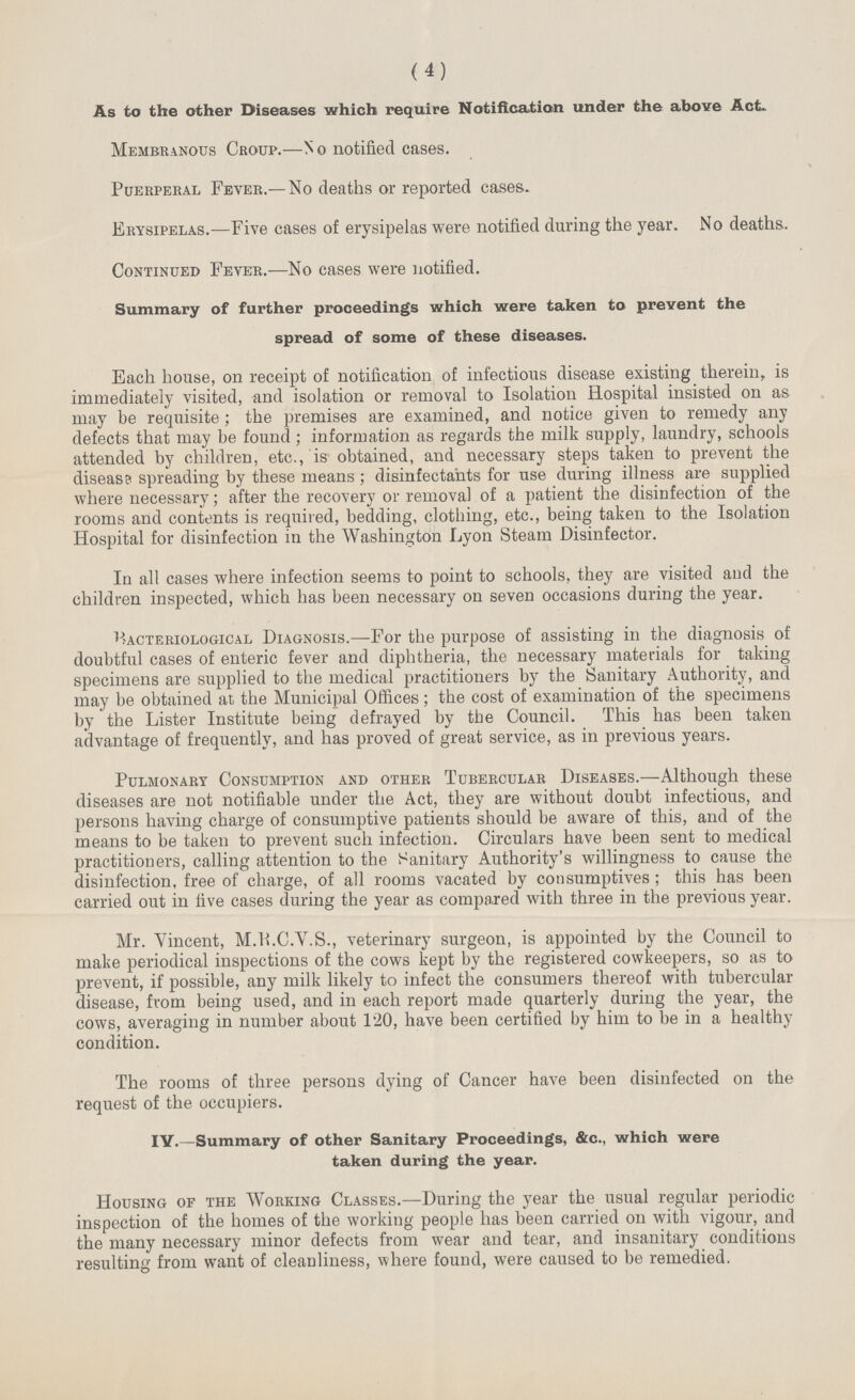 (4) As to the other Diseases which require Notification under the above Act. Membranous Croup.—No notified cases. Puerperal Fever.—No deaths or reported cases.. Erysipelas.—Five cases of erysipelas were notified during the year. No deaths. Continued Fever.—No cases were notified. Summary of further proceedings which were taken to prevent the spread of some of these diseases. Each house, on receipt of notification of infectious disease existing therein, is immediately visited, and isolation or removal to Isolation Hospital insisted on as may be requisite; the premises are examined, and notice given to remedy any defects that may be found; information as regards the milk supply, laundry, schools attended by children, etc., is obtained, and necessary steps taken to prevent the disease spreading by these means; disinfectants for use during illness are supplied where necessary; after the recovery or removal of a patient the disinfection of the rooms and contents is required, bedding, clothing, etc., being taken to the Isolation Hospital for disinfection in the Washington Lyon Steam Disinfector. In all cases where infection seems to point to schools, they are visited and the children inspected, which has been necessary on seven occasions during the year. Bacteriological Diagnosis.—For the purpose of assisting in the diagnosis of doubtful cases of enteric fever and diphtheria, the necessary materials for taking specimens are supplied to the medical practitioners by the Sanitary Authority, and may be obtained at the Municipal Offices; the cost of examination of the specimens by the Lister Institute being defrayed by the Council. This has been taken advantage of frequently, and has proved of great service, as in previous years. Pulmonary Consumption and other Tubercular Diseases.—Although these diseases are not notifiable under the Act, they are without doubt infectious, and persons having charge of consumptive patients should be aware of this, and of the means to be taken to prevent such infection. Circulars have been sent to medical practitioners, calling attention to the Sanitary Authority's willingness to cause the disinfection, free of charge, of all rooms vacated by consumptives; this has been carried out in five cases during the year as compared with three in the previous year. Mr. Vincent, M.R.C.V.S., veterinary surgeon, is appointed by the Council to make periodical inspections of the cows kept by the registered cowkeepers, so as to prevent, if possible, any milk likely to infect the consumers thereof with tubercular disease, from being used, and in each report made quarterly during the year, the cows, averaging in number about 120, have been certified by him to be in a healthy condition. The rooms of three persons dying of Cancer have been disinfected on the request of the occupiers. IV.—Summary of other Sanitary Proceedings, &c., which were taken during the year. Housing of the Working Classes.—During the year the usual regular periodic inspection of the homes of the working people has been carried on with vigour, and the many necessary minor defects from wear and tear, and insanitary conditions resulting from want of cleanliness, where found, were caused to be remedied.