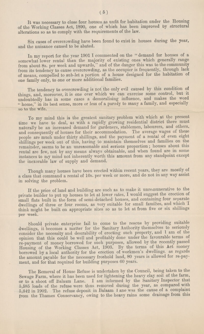 (5) It was necessary to close four houses as unfit for habitation under the Housing of the Working Classes Act, 1890, one of which has been improved by structural alterations so as to comply with the requirements of the law. Six cases of overcrowding have been found to exist in houses during the year, and the nuisance caused to be abated. In my report for the year 1901 I commented on the demand for houses of a somewhat lower rental than the majority of existing ones which generally range from about 8s. per week and upwards, and of the danger this was to the community from its tendency to cause overcrowding, as the occupier is frequently, through lack of means, compelled to sub-let a portion of a house designed for the habitation of one family only, to one or more additional families. The tendency to overcrowding is not the only evil caused by this condition of things, and, moreover, it is one over which we can exercise some control, but it undoubtedly has in some cases a demoralising influence, and makes the word home, in its best sense, more or less of a parody to many a family, and especially so to the wife. To my mind this is the greatest sanitary problem with which at the present time we have to deal, as with a rapidly growing residential district there must naturally be an increased demand for gardeners, stablemen, labourers, and others, and consequently of houses for their accommodation. The average wages of these people are much under thirty shillings, and the payment of a rental of even eight shillings per week out of this, having to maintain themselves and families on the remainder, seems to be an unreasonable and serious proportion; houses about this rental are few, not by any means always obtainable, and when found are in some instances to my mind not inherently worth this amount from any standpoint except the inexorable law of supply and demand. Though many houses have been erected within recent years, they are mostly of a class that command a rental of 10s. per week or more, and do not in any way assist in solving the problem. If the price of land and building are such as to make it unremunerative to the private builder to put up houses to let at lower rates, I would suggest the erection of small flats built in the form of semi-detached houses, and containing four separate dwellings of three or four rooms, as very suitable for small families, and which I think might be built on appropriate sites so as to let at from five or six shillings per week. Should private enterprise fail to come to the rescue by providing suitable dwellings, it becomes a matter for the Sanitary Authority themselves to seriously consider the necessity and desirability of erecting such property, and I am of the opinion that this could be well and profitably done under the favourable terms of re-payment of money borrowed for such purposes, allowed by the recently passed Housing of the Working Classes Act, 1903. By the terms of this Act money borrowed by a local authority for the erection of workmen's dwellings. as regards the amount payable for the necessary freehold land, 80 years is allowed for re-pay ment, and for that required for building purposes 60 years. The Removal of House Refuse is undertaken by the Council, being taken to the Sewage Farm, where it has been used for lightening the heavy clay soil of the farm, or to a shoot off Balaam Lane. I am informed by the Sanitary Inspector that 5,585 loads of the refuse were thus removed during the year, as compared with 5,342 in 1902. The refuse deposit in Balaam J ane was the cause of a complaint from the Thames Conservancy, owing to the heavy rains some drainage from this