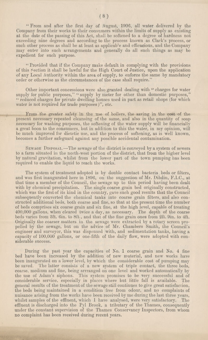 (8) “From and after the first day of August, 1906, all water delivered by the Company from their works to their consumers within the limits of supply as existing at the date of the passing of this Act, shall be softened to a degree of hardness not exceeding nine degrees and according to the process known as Clark's process, or such other process as shall be at least as applicab'e and efficacious, and the Company may enter into such arrangements and generally do all such things as may be expedient for such purpose. “Provided that if the Company make default in complying with the provisions of this Section it shall be lawful for the High Court of Justice, upon the application of any Local Authority within the area of supply, to enforce the same by mandatory order or otherwise as the circumstances of the case shall require. Other important concessions were also granted dealing with “charges for water supply for public purposes, “supply by meter for other than domestic purposes, “reduced charges for private dwelling houses used in part as retail shops (for which water is not required for trade purposes), etc. From the greater safety in the use of boilers, the saving in the cost of the present necessary repeated cleansing of the same, and also in the quantity of soap necessary for washing purposes, the softening of the water supply will be financially a great boon to the consumers, but in addition to this the water, in my opinion, will be much improved for dietetic use, and the process of softening, as is well known, becomes a further safeguard against any possible accidental contamination. Sewage Disposal.—The sewage of the district is conveyed by a system of sewers to a farm situated in the north-west portion of the district, that from the higher level by natural gravitation, whilst from the lower part of the town pumping has been required to enable the liquid to reach the works. The system of treatment adopted is by double contact bacteria beds or filters, and was first inaugurated here in 1896, on the suggestion of Mr. Dibdin, F.I.C., at that time a member of the Council, the sewage up to this period having been dealt with by chemical precipitation. The single coarse grain bed originally constructed, which was the first of its kind in the country, gave such good results that the Council subsequently converted the chemical tanks into coarse grain filters, and also con structed additional beds, both coarse and fine, so that at the present time the number of beds comprises six coarse grain and six fine, at the high level, capable of treating 400,000 gallons, when cleared twice a day, as necessary. The depth of the coarse beds varies from 3ft. 6in. to 8ft., and that of the fine grain ones from 2ft. 9in. to 4ft. Originally the coarser matters in the sewage were extracted by a rotary screen pro pelled by the sewage, but on the advice of Mr. Chambers Smith, the Council's engineer and surveyor, this was dispensed with, and sedimentation tanks, having a capacity of 100,000 gallons, or one-fifth of the daily flow, were adopted with con siderable success. During the past year the capacities of No. 1 coarse grain and No. 4 fine bed have been increased by the addition of new material, and new works have been inaugurated on a lower level, by which the considerable cost of pumping may be saved. The latter consists of a new system of triple contact, the three beds, coarse, medium and fine, being arrranged on one level and worked automatically by the use of Adam's siphons. This system promises to be very successful and of considerable service, especially in places where but little fall is available. The general results of the treatment of the sewage still continues to give great satisfaction, the beds being maintained in a condition free from odour, and no complaints of nuisance arising from the works have been received by me during the last three years, whilst samples of the effluent, which I have analysed, were very satisfactory. The effluent is discharged into the Pyl Brook, a tributary of the Thames, consequently under the constant supervision of the Thames Conservancy Inspectors, from whom no complaint has been received during recent years.
