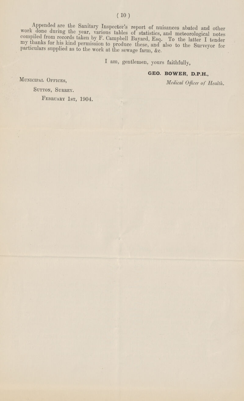 (10) Appended are the Sanitary Inspector's report of nuisances abated and other work done during the year, various tables of statistics, and meteorological notes compiled from records taken by F. Campbell Bayard, Esq. To the latter I tender my thanks for his kind permission to produce these, and also to the Surveyor for particulars supplied as to the work at the sewage farm, &c. I am, gentlemen, yours faithfully, GEO. BOWER, D.P.H., Municipal Offices, Medical Officer of Health. Sutton, Sukrey. February 1st, 1904.