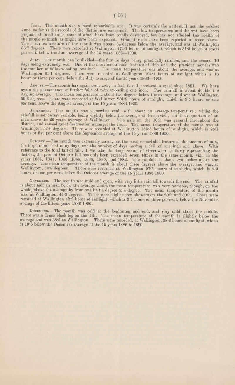 (16) June.—The month was a most remarkable one. It was certainly the wettest, if not the coldest June, so far as the records of the district are concerned. The low temperatures and the wet have been prejudicial to all crops, some of which have been totally destroyed, but has not affected the health of the people so much as might have been expected. Ground frosts have been reported in some places. The mean temperature of the month was about 3½ degrees below the average, and was at Wallington 55.7 degrees. There were recorded at Wallington 174.1 hours of sunlight, which is 31.9 hours or seven per cent, below the June average of the 15 years 1886—1900. July.—The month can be divided—the first 15 days being practically rainless, and the second 16 days being extremely wet. One of the most remarkable features of this and the previous months was the number of falls exceeding one inch. The mean temperature was about the average, and was at Wallington 61.1 degrees. There were recorded at Wallington 194.1 hours of sunlight, which is 16 hours or three per cent. below the July average of the 15 years 1886—1900. August.—The month has again been wet; in fact, it is the wettest August since 1891. We have again the phenomenon of further falls of rain exceeding one inch. The rainfall is about double the August average. The mean temperature is about two degrees below the average, and was at Wallington 59.6 degrees. There were recorded at Wallington 201.8 hours of sunlight, which is 8.5 hours or one per cent. above the August average of the 15 years 1886-1900. September.—The month was somewhat cool, with about an average temperature; whilst the rainfall is somewhat variable, being slightly below the average at Greenwich, but three-quarters of an inch above the 20 years' average at Wallington. 'J he gale on the 10th was general throughout the district, and caused great destruction amongst the trees. The mean temperature of the month was at Wallington 57.6 degrees. There were recorded at Wallington 183.3 hours of sunlight, which is 23.1 hours or five per cent above the September average of the 15 years 1886-1900. October.—The month was extremely warm, but the most remarkable feature is the amount of rain, the large number of rainy days, and the number of days having a fall of one inch and above. With reference to the total fall of rain, if we take the long record of Greenwich as fairly representing the district, the present October fall has only been exceeded seven times in the same month, viz., in the years 1835, 1841, 1.846, 1855, 1865, 1880, and 1882. The rainfall is about two inches above the average. The mean temperature of the month is about three decrees above the average, and was, at Wallington, 52.8 degrees. There were recorded at Wallington 97.5 hours of sunlight, which is 2.9 hours, or one per cent. below the October average of the 15 years 1886-1900. November.—The month was mild and open, with very little rain till towards the end. The rainfall is about half an inch below the average whilst the mean temperature was very variable, though, on the whole, above the average by from one half a degree to a degree. The mean temperature of the month was, at Wallington, 44.3 degrees. There were slight snow showers on the 29th and 30th. There were recorded at Wallington 42.2 hours of sunlight, which is 9.1 hours or three per cent. below the November average of the fifteen years 1886-1900. December.—The month was cold at the beginning and end, and very mild about the middle. There was a dense black fog on the 5th. The mean temperature of the month is slightly below the average and was 38.5 at Wallington. There were recorded, at Wallington, 28.3 hours of sunlight, which is 10.6 below the December average of the 15 years 1886 to 1890.
