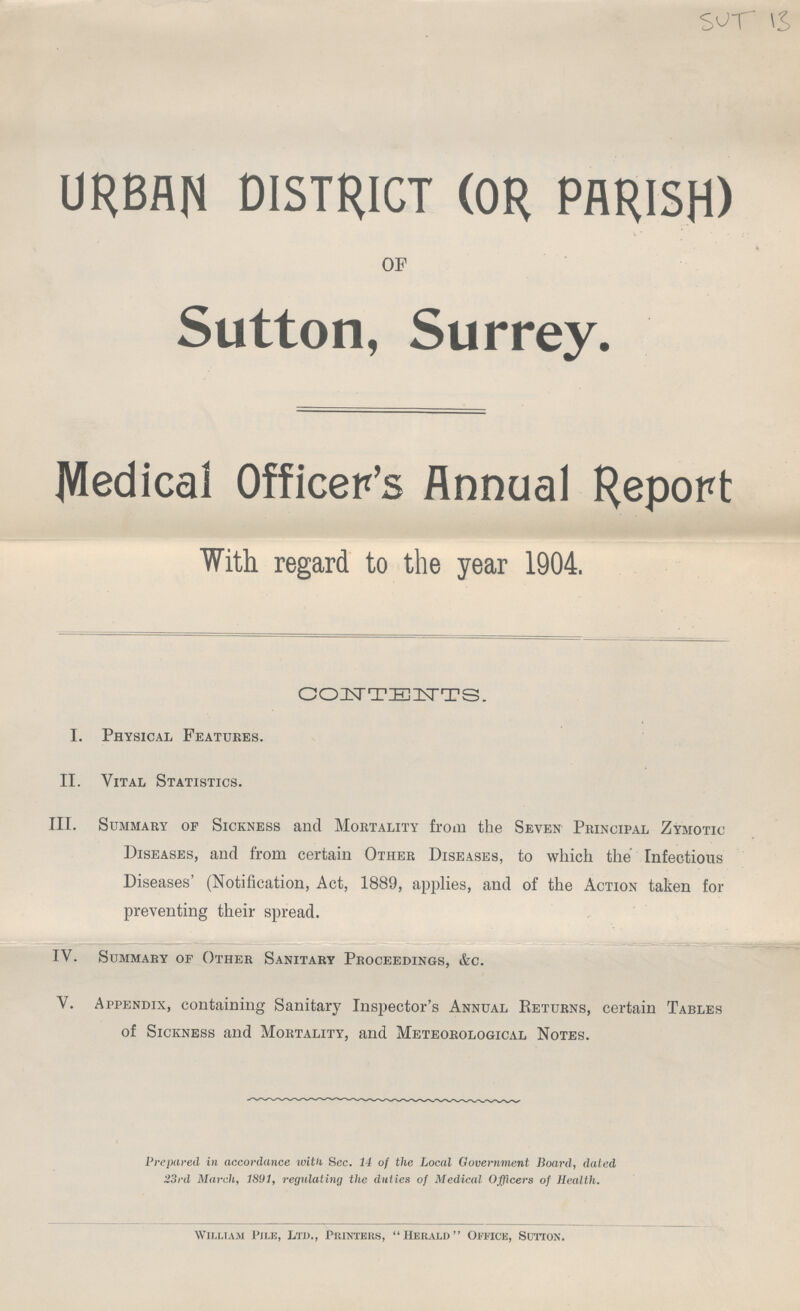 SUT 13 URBAN DISTRICT (OR PARISH) OF Sutton, Surrey. Medical Officer's Annual Report With regard to the year 1904. CONTENTS. I. Physical Features. II. Vital Statistics. III. Summary of Sickness and Mortality from the Seven Principal Zymotic Diseases, and from certain Other Diseases, to which the Infectious Diseases' (Notification, Act, 1889, applies, and of the Action taken for preventing their spread. IV. Summary of Other Sanitary Proceedings, &c. V. Appendix, containing Sanitary Inspector's Annual Returns, certain Tables of Sickness and Mortality, and Meteorological Notes. Prepared in accordance with Sec. 14 of the Local Government Board, dated 33rd March, 1891, regulating the duties of Medical Officers of Health. William Pile. Ltd.. Printers. Herald Office, Sutton.