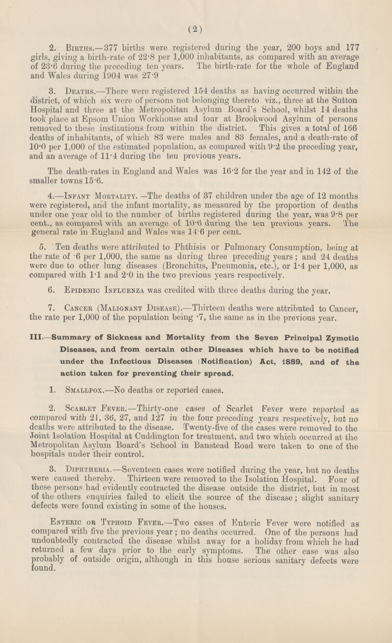 (2) 2. Births.—377 births were registered during the year, 200 boys and 177 girls, giving a birth-rate of 22.8 per 1,000 inhabitants, as compared with an average of 23.6 during the preceding ten years. The birth-rate for the whole of England and Wales during 1904 was 27.9 3. Deaths.—There were registered 154 deaths as having occurred within the district, of which six were of persons not belonging thereto viz., three at the Sutton Hospital and three at the Metropolitan Asylum Board's School, whilst 14 deaths took place at Epsom Union Workhouse and tour at Brookwood Asylum of persons removed to these institutions from within the district. This gives a total of 166 deaths of inhabitants, of which 83 were males and 83 females, and a death-rate of 10.0 per 1,000 of the estimated population, as compared with 9.2 the preceding year, and an average of 11.4 during the ten previous years. The death-rates in England and Wales was 16.2 for the year and in 142 of the smaller towns 15.6. 4.—Infant Mortality. —The deaths of 37 children under the age of 12 months were registered, and the infant mortality, as measured by the proportion of deaths under one year old to the number of births registered during the year, was 9.8 per cent., as compared with an average of 10.6 during the ten previous years. The general rate in England and Wales was 146 per cent. 5. Ten deaths were attributed to Phthisis or Pulmonary Consumption, being at the rate of .6 per 1,000, the same as during three preceding years; and 24 deaths were due to other lung diseases (Bronchitis, Pneumonia, etc.), or 1.4 per 1,000, as compared with 1.1 and 2.0 in the two previous years respectively. 6. Epidemic Influenza was credited with three deaths during the year. 7. Cancer (Malignant Disease).—Thirteen deaths were attributed to Cancer, the rate per 1,000 of the population being .7, the same as in the previous year. III.—Summary of Sickness and Mortality from the Seven Principal Zymotic Diseases, and from certain other Diseases which have to be notified under the Infectious Diseases (Notification) Act, 1889, and of the action taken for preventing their spread. 1. Smallpox.—No deaths or reported cases. 2. Scarlet Fever.—Thirty-one cases of Scarlet Fever were reported as compared with 21, 36, 27, and 127 in the four preceding years respectively, but no deaths were attributed to the disease. Twenty-five of the cases were removed to the Joint Isolation Hospital at Cuddington for treatment, and two which occurred at the Metropolitan Asylum Board's School in Banstead Road were taken to one of the hospitals under their control. 3. Diphtheria.—Seventeen cases were notified during the year, but no deaths were caused thereby. Thirteen were removed to the Isolation Hospital. Four of these persons had evidently contracted the disease outside the district, but in most of the others enquiries failed to elicit the source of the disease; slight sanitary defects were found existing in some of the houses. Enteric or Typhoid Fever.—Two cases of Enteric Fever were notified as compared with five the previous year ; no deaths occurred. One of the persons had undoubtedly contracted the disease whilst away for a holiday from which he had returned a few days prior to the early symptoms. The other case was also probably of outside origin, although in this house serious sanitary defects were found.