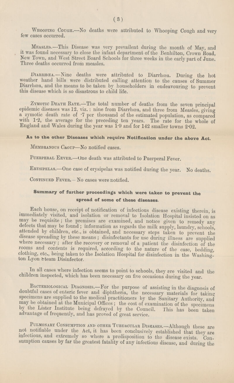 (3) Whooping Cough.—No deaths were attributed to Whooping Cough and very few cases occurred. Measles.—This Disease was very prevailent during the month of May, and it was found necessary to close the infant department of the Benhilton, Crown Road, New Town, and West Street Board Schools for three weeks in the early part of June. Three deaths occurred from measles. Diarrhœa.—Nine deaths were attributed to Diarrhoea. During the hot weather hand bills were distributed calling attention to the causes of Summer Diarrhœa, and the means to be taken by householders in endeavouring to prevent this disease which is so disastrous to child life. Zymotic Death Rate.—The total number of deaths from the seven principal epidemic diseases was 12, viz.: nine from Diarrhœa, and three from Measles, giving a zymotic death rate of .7 per thousand of the estimated population, as compared with 1.2, the average for the preceding ten years. The rate for the whole of England and Wales during the year was 1.9 and for 142 smaller towns 2.02. As to the other Diseases which require Notification under the above Act. Membranous Croup—No notified cases. Puerperal Fever.—One death was attributed to Puerperal Fever. Erysipelas.—One case of erysipelas was notified during the year. No deaths. Continued Fever. — No cases were notified. Summary of further proceedings which were taken to prevent the spread of some of these diseases. Each house, on receipt of notification of infectious disease existing therein, is immediately visited, and isolation or removal to Isolation Hospital insisted on as may be requisite; the premises are examined, and notice given to remedy any defects that may be found; information as regards the milk supply, laundry, schools, attended by children, etc., is obtained, and necessary steps taken to prevent the disease spreading by these means; disinfectants for use during illness are supplied where necessary; after the recovery or removal of a patient the disinfection of the rooms and contents is required, according to the nature of the case, bedding, clothing, etc., being taken to the Isolation Hospital for disinfection in the Washing ton Lyon Steam Disinfector. In all cases where infection seems to point to schools, they are visited and the children inspected, which has been necessary on five occasions during the year. Bacteriological Diagnosis.—For the purpose of assisting in the diagnosis of doubtful cases of enteric fever and diphtheria, the necessary materials for taking; specimens are supplied to the medical practitioners by the Sanitary Authority, and may be obtained at the Municipal Offices ; the cost of examination of the specimens by the Lister Institute being defrayed by the Council. This has been taken advantage of frequently, and has proved of great service. Pulmonary Consumption and other Tubercular Diseases.—Although these are not notifiable under the Act, it has been conclusively established that they are infectious, and extremely so where a predisposition to the disease exists. Con sumption causes by far the greatest fatality of any infectious disease, and during the