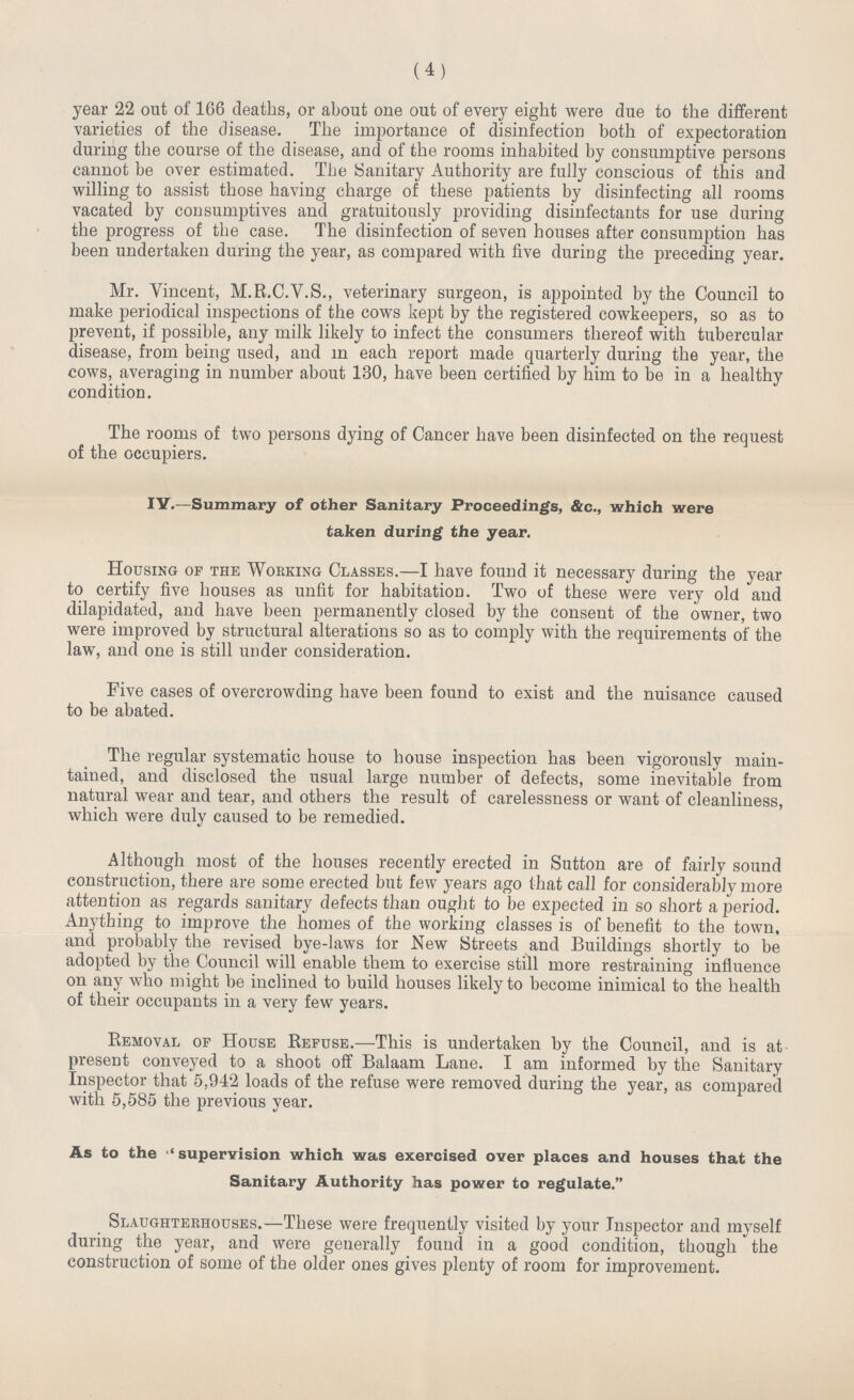 (4) year 22 out of 166 deaths, or about one out of every eight were due to the different varieties of the disease. The importance of disinfection both of expectoration during the course of the disease, and of the rooms inhabited by consumptive persons cannot be over estimated. The Sanitary Authority are fully conscious of this and willing to assist those having charge of these patients by disinfecting all rooms vacated by consumptives and gratuitously providing disinfectants for use during the progress of the case. The disinfection of seven houses after consumption has been undertaken during the year, as compared with five during the preceding year. Mr. Vincent, M.R.C.V.S., veterinary surgeon, is appointed by the Council to make periodical inspections of the cows kept by the registered cowkeepers, so as to prevent, if possible, any milk likely to infect the consumers thereof with tubercular disease, from being used, and in each report made quarterly during the year, the cows, averaging in number about 130, have been certified by him to be in a healthy condition. The rooms of two persons dying of Cancer have been disinfected on the request of the occupiers. IV.—Summary of other Sanitary Proceedings, &c., which were taken during the year. Housing of the Working Classes.—I have found it necessary during the year to certify five houses as unfit for habitation. Two of these were very old and dilapidated, and have been permanently closed by the consent of the owner, two were improved by structural alterations so as to comply with the requirements of the law, and one is still under consideration. Five cases of overcrowding have been found to exist and the nuisance caused to be abated. The regular systematic house to house inspection has been vigorously main tained, and disclosed the usual large number of defects, some inevitable from natural wear and tear, and others the result of carelessness or want of cleanliness, which were duly caused to be remedied. Although most of the houses recently erected in Sutton are of fairly sound construction, there are some erected but few years ago that call for considerably more attention as regards sanitary defects than ought to be expected in so short a period. Anything to improve the homes of the working classes is of benefit to the town, and probably the revised bye-laws for New Streets and Buildings shortly to be adopted by the Council will enable them to exercise still more restraining influence on any who might be inclined to build houses likely to become inimical to the health of their occupants in a very few years. Removal of House Refuse.—This is undertaken by the Council, and is at present conveyed to a shoot off Balaam Lane. I am informed by the Sanitary Inspector that 5,942 loads of the refuse were removed during the year, as compared with 5,585 the previous year. As to the  supervision which was exercised over places and houses that the Sanitary Authority has power to regulate. Slaughterhouses.—These were frequently visited by your Inspector and myself during the year, and were generally found in a good condition, though the construction of some of the older ones gives plenty of room for improvement.