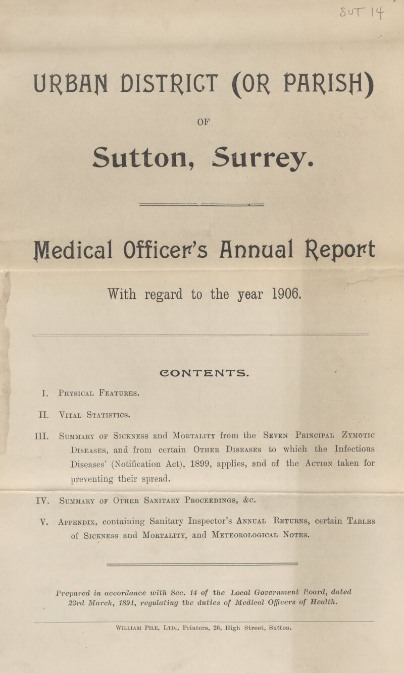 SUT 14 URBAN DISTRICT (OR PARISH) OF Sutton, Surrey. Medical Officer's Annual Report With regard to the year 1906. contents. I. Physical Features. II. Vital Statistics. III. Summary of Sickness and Mortality from the Seven Principal Zymotic Diseases, and from certain Other Diseases to which the Infectious Diseases' (Notification Act), 1899, applies, and of the Action taken for preventing their spread. IV. Summary of Other Sanitary Proceedings, &c. V. Appendix, containing Sanitary Inspector's Annual Returns, certain Tables of Sickness and Mortality, and Meteorological Notes. Prepared in accordance with Sec. 14 of the Local Government Board, dated 23rd March, 1891, regulating the duties of Medical Officers of Health. William Pile, Ltd., Printers, 26, High Street, Sutton.