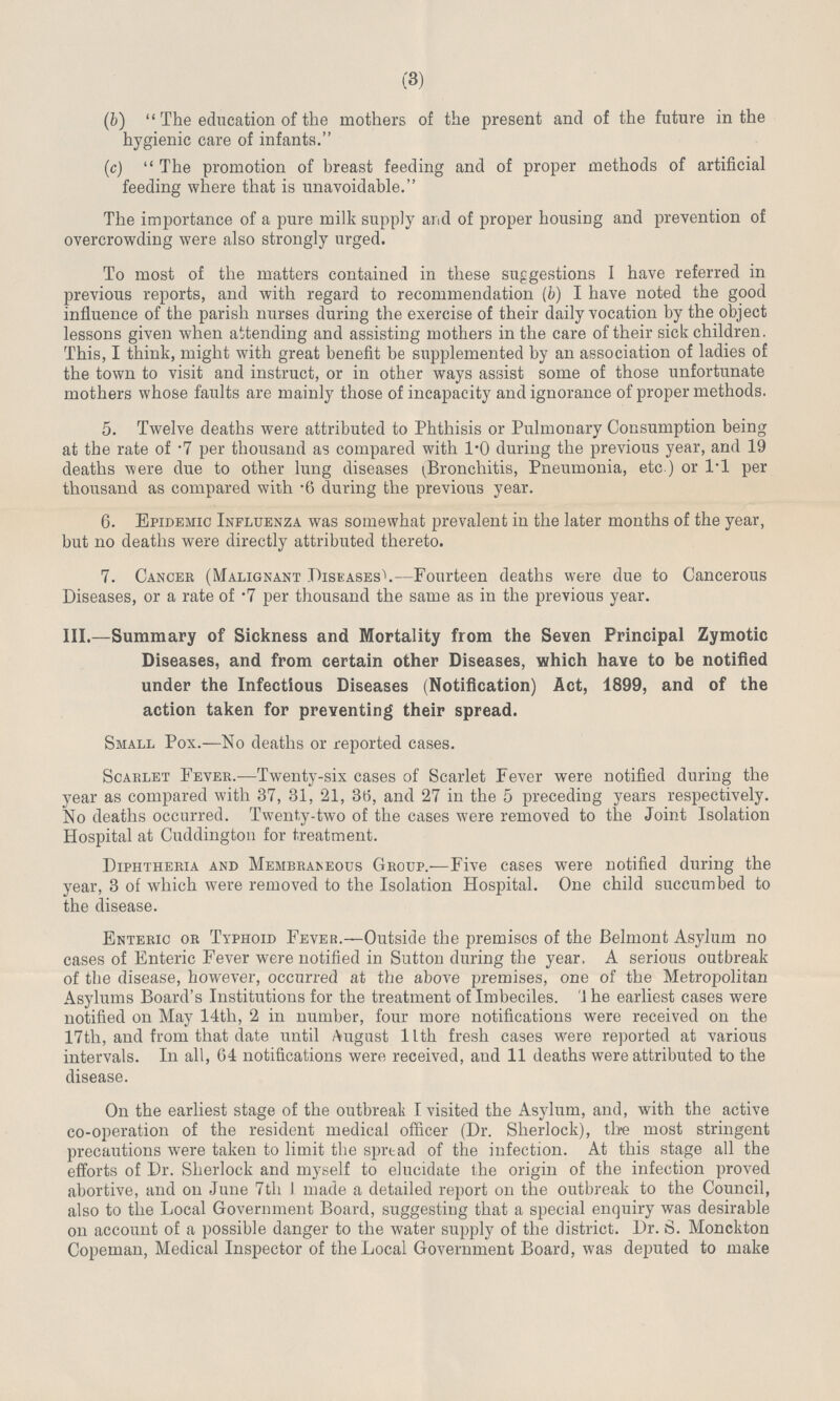 (3) (b)  The education of the mothers of the present and of the future in the hygienic care of infants. (c)  The promotion of breast feeding and of proper methods of artificial feeding where that is unavoidable. The importance of a pure milk supply and of proper housing and prevention of overcrowding were also strongly urged. To most of the matters contained in these suggestions I have referred in previous reports, and with regard to recommendation (b) I have noted the good influence of the parish nurses during the exercise of their daily vocation by the object lessons given when attending and assisting mothers in the care of their sick children. This, I think, might with great benefit be supplemented by an association of ladies of the town to visit and instruct, or in other ways assist some of those unfortunate mothers whose faults are mainly those of incapacity and ignorance of proper methods. 5. Twelve deaths were attributed to Phthisis or Pulmonary Consumption being at the rate of .7 per thousand as compared with 1.0 during the previous year, and 19 deaths were due to other lung diseases (Bronchitis, Pneumonia, etc ) or 1.1 per thousand as compared with .6 during the previous year. 6. Epidemic Influenza was somewhat prevalent in the later months of the year, but no deaths were directly attributed thereto. 7. Cancer (Malignant Diseases).—Fourteen deaths were due to Cancerous Diseases, or a rate of .7 per thousand the same as in the previous year. III.—Summary of Sickness and Mortality from the Seven Principal Zymotic Diseases, and from certain other Diseases, which have to be notified under the Infectious Diseases (Notification) Act, 1899, and of the action taken for preventing their spread. Small Pox.—No deaths or reported cases. Scarlet Fever.—Twenty-six cases of Scarlet Fever were notified during the year as compared with 37, 31, 21, 36, and 27 in the 5 preceding years respectively. No deaths occurred. Twenty-two of the cases were removed to the Joint Isolation Hospital at Cuddington for treatment. Diphtheria and Membraneous Group.—Five cases were notified during the year, 3 of which were removed to the Isolation Hospital. One child succumbed to the disease. Enteric or Typhoid Fever.—Outside the premises of the Belmont Asylum no cases of Enteric Fever were notified in Sutton during the year, A serious outbreak of the disease, however, occurred at the above premises, one of the Metropolitan Asylums Board's Institutions for the treatment of Imbeciles. 'The earliest cases were notified on May 14th, 2 in number, four more notifications were received on the 17th, and from that date until August llth fresh cases were reported at various intervals. In all, 64 notifications were received, and 11 deaths were attributed to the disease. On the earliest stage of the outbreak I visited the Asylum, and, with the active co-operation of the resident medical officer (Dr. Sherlock), the most stringent precautions were taken to limit the spread of the infection. At this stage all the efforts of Dr. Sherlock and myself to elucidate the origin of the infection proved abortive, and on June 7th 1 made a detailed report on the outbreak to the Council, also to the Local Government Board, suggesting that a special enquiry was desirable on account of a possible danger to the water supply of the district. Dr. S. Monckton Copeman, Medical Inspector of the Local Government Board, was deputed to make