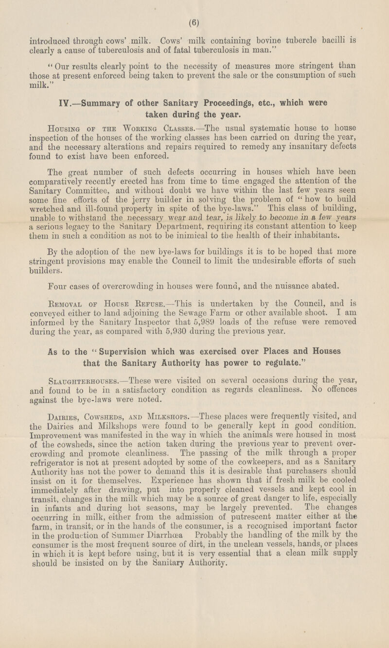 (6) introduced through cows' milk. Cows' milk containing bovine tubercle bacilli is clearly a cause of tuberculosis and of fatal tuberculosis in man. Our results clearly point to the necessity of measures more stringent than those at present enforced being taken to prevent the sale or the consumption of such milk. IV.—Summary of other Sanitary Proceedings, etc., which were taken during the year. Housing of the Working Classes.—The usual systematic house to house inspection of the houses of the working classes has been carried on during the year, and the necessary alterations and repairs required to remedy any insanitary defects found to exist have been enforced. The great number of such defects occurring in houses which have been comparatively recently erected has from time to time engaged the attention of the Sanitary Committee, and without doubt we have within the last few years seen some fine efforts of the jerry builder in solving the problem of how to build wretched and ill-found property in spite of the bye-laws. This class of building, unable to withstand the necessary wear and tear, is likely to become in a few years a serious legacy to the Sanitary Department, requiring its constant attention to keep them in such a condition as not to be inimical to the health of their inhabitants. By the adoption of the new bye-laws for buildings it is to be hoped that more stringent provisions may enable the Council to limit the undesirable efforts of such builders. Four cases of overcrowding in houses were found, and the nuisance abated. Removal of House Refuse.—This is undertaken by the Council, and is conveyed either to land adjoining the Sewage Farm or other available shoot. I am informed by the Sanitary Inspector that 5,989 loads of the refuse were removed during the year, as compared with 5,930 during the previous year. As to the Supervision which was exercised over Places and Houses that the Sanitary Authority has power to regulate. Slaughterhouses.—These were visited on several occasions during the year, and found to be in a satisfactory condition as regards cleanliness. No offences against the bye-laws were noted. Dairies, Cowsheds, and Milkshops.—These places were frequently visited, and the Dairies and Milkshops were found to be generally kept in good condition. Improvement was manifested in the way in which the animals were housed in most of the cowsheds, since the action taken during the previous year to prevent over crowding and promote cleanliness. The passing of the milk through a proper refrigerator is not at present adopted by some of the cowkeepers, and as a Sanitary Authority has not the power to demand this it is desirable that purchasers should insist on it for themselves. Experience has shown that if fresh milk be cooled immediately after drawing, put into properly cleaned vessels and kept cool in transit, changes in the milk which may be a source of great danger to life, especially in infants and during hot seasons, may be largely prevented. The changes occurring in milk, either from the admission of putrescent matter either at the farm, in transit, or in the hands of the consumer, is a recognised important factor in the production of Summer Diarrhoea Probably the handling of the milk by the consumer is the most frequent source of dirt, in the unclean vessels, hands, or places in which it is kept before using, but it is very essential that a clean milk supply should be insisted on by the Sanitary Authority.