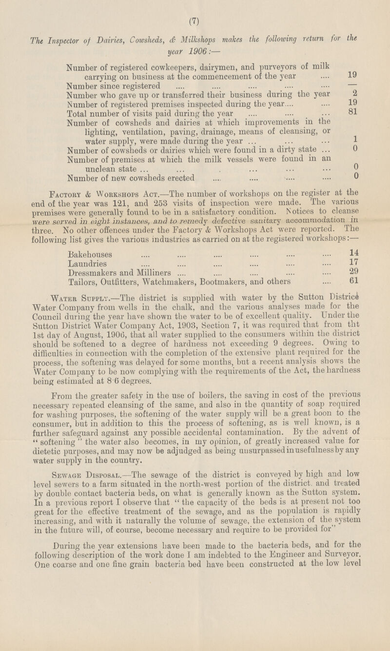 (7) The Inspector of Dairies, Cowsheds, <& Milkshops makes the following return for the year 1906:— Number of registered cowkeepers, dairymen, and purveyors of milk carrying on business at the commencement of the year 19 Number since registered — Number who gave up or transferred their business during the year 2 Number of registered premises inspected during the year 19 Total number of visits paid during the year 81 Number of cowsheds and dairies at which improvements m the lighting, ventilation, paving, drainage, means of cleansing, or water supply, were made during the year 1 Number of cowsheds or dairies which were found in a dirty state 0 Number of premises at which the milk vessels were found in an unclean state 0 Number of new cowsheds erected 0 Factory & Workshops Act.—The number of workshops on the register at the end of the year was 121, and 253 visits of inspection were made. The various premises were generally found to be in a satisfactory condition. N otices to cleanse were served in eight instances, and to remedy defective sanitary accommodation in three. No other offences under the Factory & Workshops Act were reported. The following list gives the various industries as carried on at the registered workshops:— Bakehouses 14 Laundries 17 Dressmakers and Milliners 29 Tailors, Outfitters, Watchmakers, Bootmakers, and others 61 Water Supply.—The district is supplied with water by the Sutton District Water Company from wells in the chalk, and the various analyses made for the Council during the year have shown the water to be of excellent quality. Under the Sutton District Water Company Act, 1903, Section 7, it was required that from tht 1st day of August, 1906, that all water supplied to the consumers within the district should be softened to a degree of hardness not exceeding 9 degrees. Owing to difficulties in connection with the completion of the extensive plant required for the process, the softening was delayed for some months, but a recent analysis shows the Water Company to be now complying with the requirements of the Act, the hardness being estimated at 8 6 degrees. From the greater safety in the use of boilers, the saving in cost of the previous necessary repeated cleansing of the same, and also in the quantity of soap required for washing purposes, the softening of the water supply will be a great boon to the consumer, but in addition to this the process of softening, as is well known, is a further safeguard against any possible accidental contamination. By the advent of  softening  the water also becomes, in my opinion, of greatly increased value for dietetic purposes, and may now be adjudged as being unsurpassed inusefulnessby any water supply in the country. Sewage Disposal.—The sewage of the district is conveyed by high and low level sewers to a farm situated in the north-west portion of the district, and treated by double contact bacteria beds, on what is generally known as the Sutton system. In a previous report I observe that  the capacity of the beds is at present not too great for the effective treatment of the sewage, and as the population is rapidly increasing, and with it naturally the volume of sewage, the extension of the system in the future will, of course, become necessary and require to be provided for During the year extensions have been made to the bacteria beds, and for the following description of the work done I am indebted to the Engineer and Surveyor. One coarse and one fine grain bacteria bed have been constructed at the low level