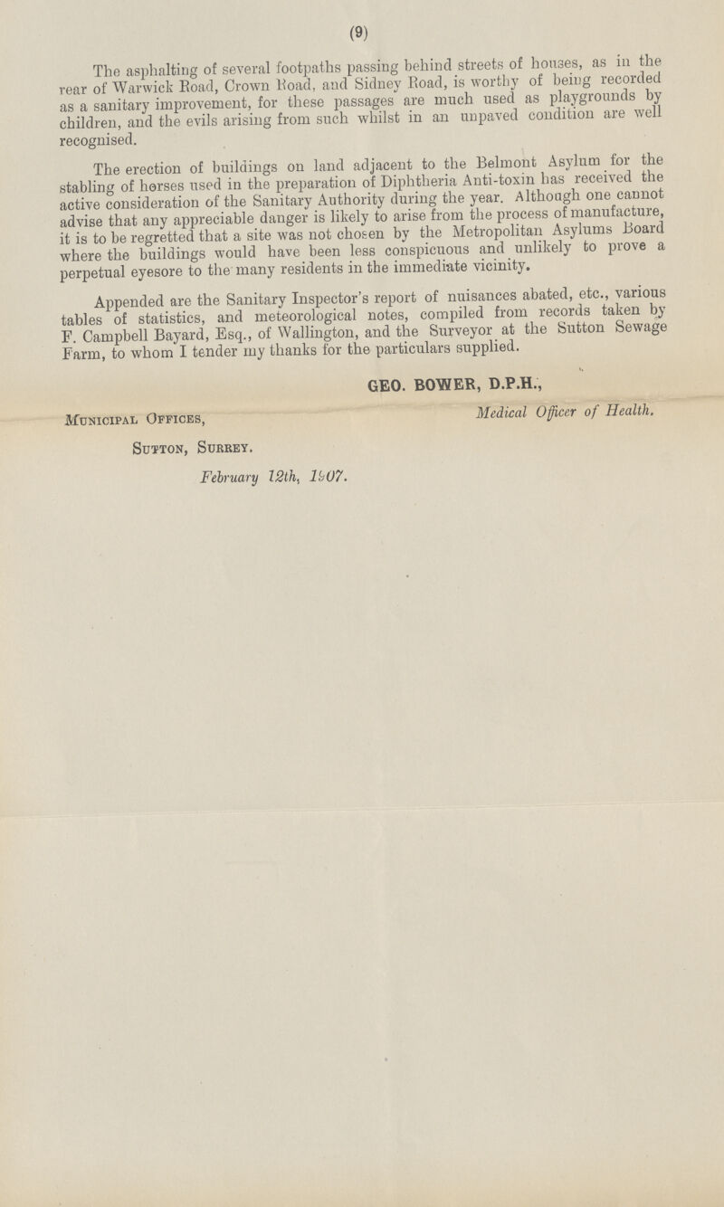 (9) The asphalting of several footpaths passing behind streets of houses, as in the rear of Warwick Road, Crown Road, and Sidney Road, is worthy of being recorded as a sanitary improvement, for these passages are much used as playgrounds by children, and the evils arising from such whilst in an unpaved condition are well recognised. The erection of buildings on land adjacent to the Belmont Asylum for the stabling of horses used in the preparation of Diphtheria Anti-toxin has received the active consideration of the Sanitary Authority during the year. Although one cannot advise that any appreciable danger is likely to arise from the process of manufacture, it is to be regretted that a site was not chosen by the Metropolitan Asylums Board where the buildings would have been less conspicuous and unlikely to prove a perpetual eyesore to the many residents in the immediate vicinity. Appended are the Sanitary Inspector's report of nuisances abated, etc., various tables of statistics, and meteorological notes, compiled from records taken by F. Campbell Bayard, Esq., of Wallington, and the Surveyor at the Sutton Sewage Farm, to whom I tender my thanks for the particulars supplied. GEO. BOWER, D.P.H., Municipal Offices, Medical Officer of Health. Sutton, Surrey. February 12th, 1^07.