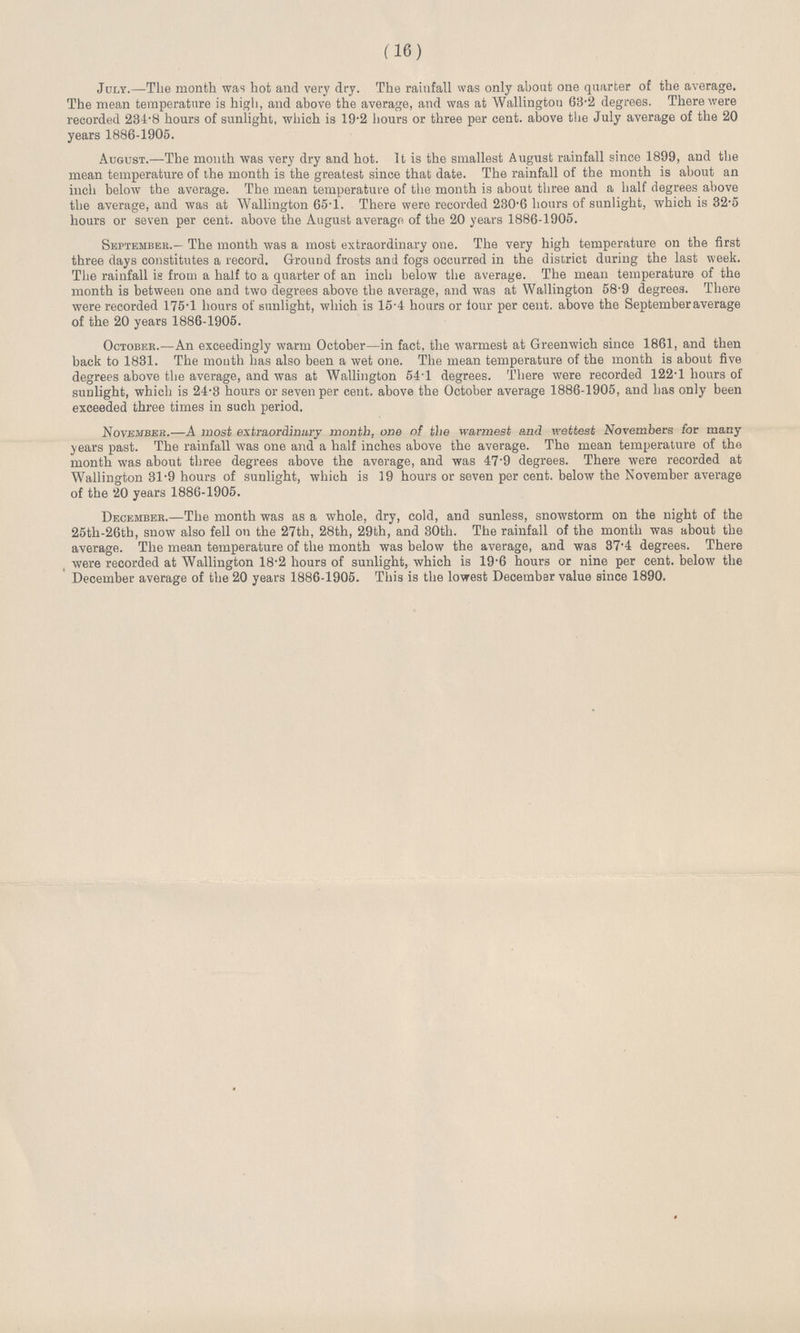 (16) July.—The month was hot and very dry. The rainfall was only about one quarter of the average. The mean temperature is high, and above the average, and was at Wallington 63.2 degrees. There were recorded 234.8 hours of sunlight, which is 19.2 hours or three per cent. above the July average of the 20 years 1886-1905. August.—The mouth was very dry and hot. It is the smallest August rainfall since 1899, and the mean temperature of the month is the greatest since that date. The rainfall of the month is about an inch below the average. The mean temperature of the month is about three and a half degrees above the average, and was at Wallington 65.1. There were recorded 230.6 hours of sunlight, which is 32.5 hours or seven per cent. above the August average of the 20 years 1886-1905. September.-The month was a most extraordinary one. The very high temperature on the first three days constitutes a record. Ground frosts and fogs occurred in the district during the last week. The rainfall is from a half to a quarter of an inch below the average. The mean temperature of the month is between one and two degrees above the average, and was at Wallington 58.9 degrees. There were recorded 175.1 hours of sunlight, which is 15.4 hours or four per cent. above the September average of the 20 years 1886-1905. October.—An exceedingly warm October—in fact, the warmest at Greenwich since 1861, and then back to 1831. The mouth has also been a wet one. The mean temperature of the month is about five degrees above the average, and was at Wallington 54.1 degrees. There were recorded 122.1 hours of sunlight, which is 24.3 hours or seven per cent. above the October average 1886-1905, and has only been exceeded three times in such period. November.—A most extraordinary month, one of the warmest and wettest Novembers for many years past. The rainfall was one and a half inches above the average. The mean temperature of the month was about three degrees above the average, and was 47.9 degrees. There were recorded at Wallington 31.9 hours of sunlight, which is 19 hours or seven per cent. below the November average of the 20 years 1886-1905. December.—The month was as a whole, dry, cold, and sunless, snowstorm on the night of the 25th-26th, snow also fell on the 27th, 28th, 29th, and 30th. The rainfall of the month was about the average. The mean temperature of the month was below the average, and was 37.4 degrees. There were recorded at Wallington 18.2 hours of sunlight, which is 19.6 hours or nine per cent. below the December average of the 20 years 1886-1905. This is the lowest December value since 1890.