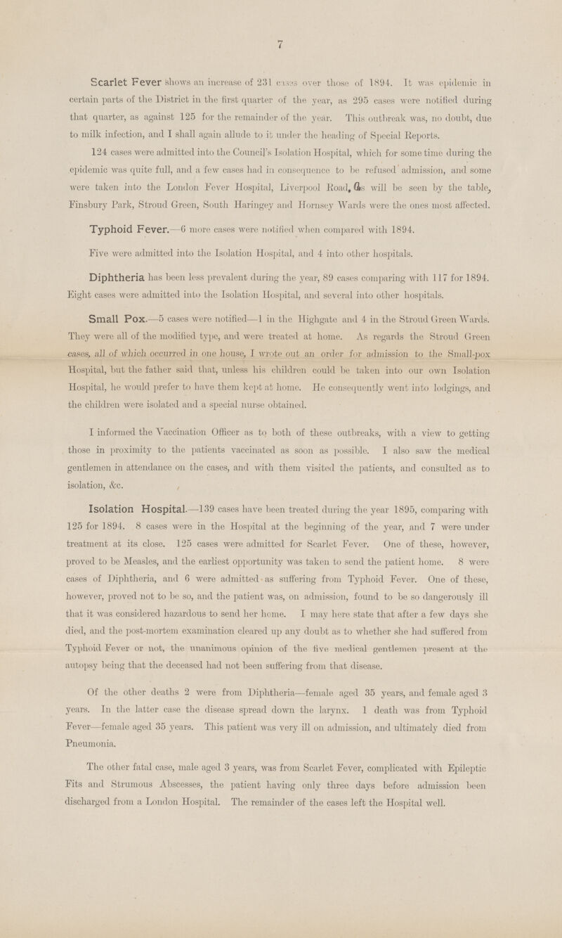 7 Scarlet Fever shows an increase of 231 causes over those of 1894. It was epidemic in certain parts of the District in the first quarter of the year, as 295 cases were notified during that quarter, as against 125 for the remainder of the year. This outbreak was, no doubt, due to milk infection, and I shall again allude to it under the heading of Special Reports. 124 cases were admitted into the Council's Isolation Hospital, which for some time during the epidemic was quite full, and a few cases had in consequence to be refused admission, and some were taken into the London Fever Hospital, Liverpool Road, (Is will be seen by the table, Finsbury Park, Stroud Green, South Haringey and Hornsey Wards were the ones most affected. Typhoid Fever. -6 more cases were notified when compared with 1894. Five were admitted into the Isolation Hospital, and 4 into other hospitals. Diphtheria has been less prevalent during the year, 89 cases comparing with 117 for 1894. Eight cases were admitted into the Isolation Hospital, and several into other hospitals. Small Pox.—5 cases were notified—1 in the Higligate and 4 in the Stroud Green Wards. They were all of the modified typo, and were treated at home. As regards the Stroud Green cases, all of which occurred in one house, I wrote out an order for admission to tlie Small-pox Hospital, but the father said that, unless his children could be taken into our own Isolation Hospital, he would prefer to have them kept at home. He consequently went into lodgings, and the children were isolated and a special nurse obtained. I informed the Vaccination Officer as to both of these outbreaks, with a view to getting those in proximity to the patients vaccinated as soon as possible. I also saw the medical gentlemen in attendance on the cases, and with them visited the patients, and consulted as to isolation, &c. Isolation Hospital.—139 cases have been treated during tlie year 1895, comparing with 125 for 1894. 8 cases were in the Hospital at the beginning of the year, and 7 were under treatment at its close. 125 cases were admitted for Scarlet Fever. One of these, however, proved to be Measles, and the earliest opportunity was taken to send the patient home. 8 were cases of Diphtheria, and 6 were admitted as suffering from Typhoid Fever. One of these, however, proved not to be so, and the patient was, on admission, found to be so dangerously ill that it was considered hazardous to send her home. I may here state that after a few days she died, and the post-mortem examination cleared up any doubt as to whether she had suffered from Typhoid Fever or not, the unanimous opinion of the five medical gentlemen present at the autopsy being that the deceased had not been suffering from that disease. Of the other deaths 2 were from Diphtheria—female aged 35 years, and female aged 3 years. In tlie latter case the disease spread down tlie larynx. 1 death was from Typhoid Fever—female aged 35 years. This patient was very ill on admission, and ultimately died from Pneumonia. The other fatal case, male aged 3 years, was from Scarlet Fever, complicated with Epileptic Fits and Strumous Abscesses, the patient having only three days before admission been discharged from a London Hospital. The remainder of the cases left the Hospital well.