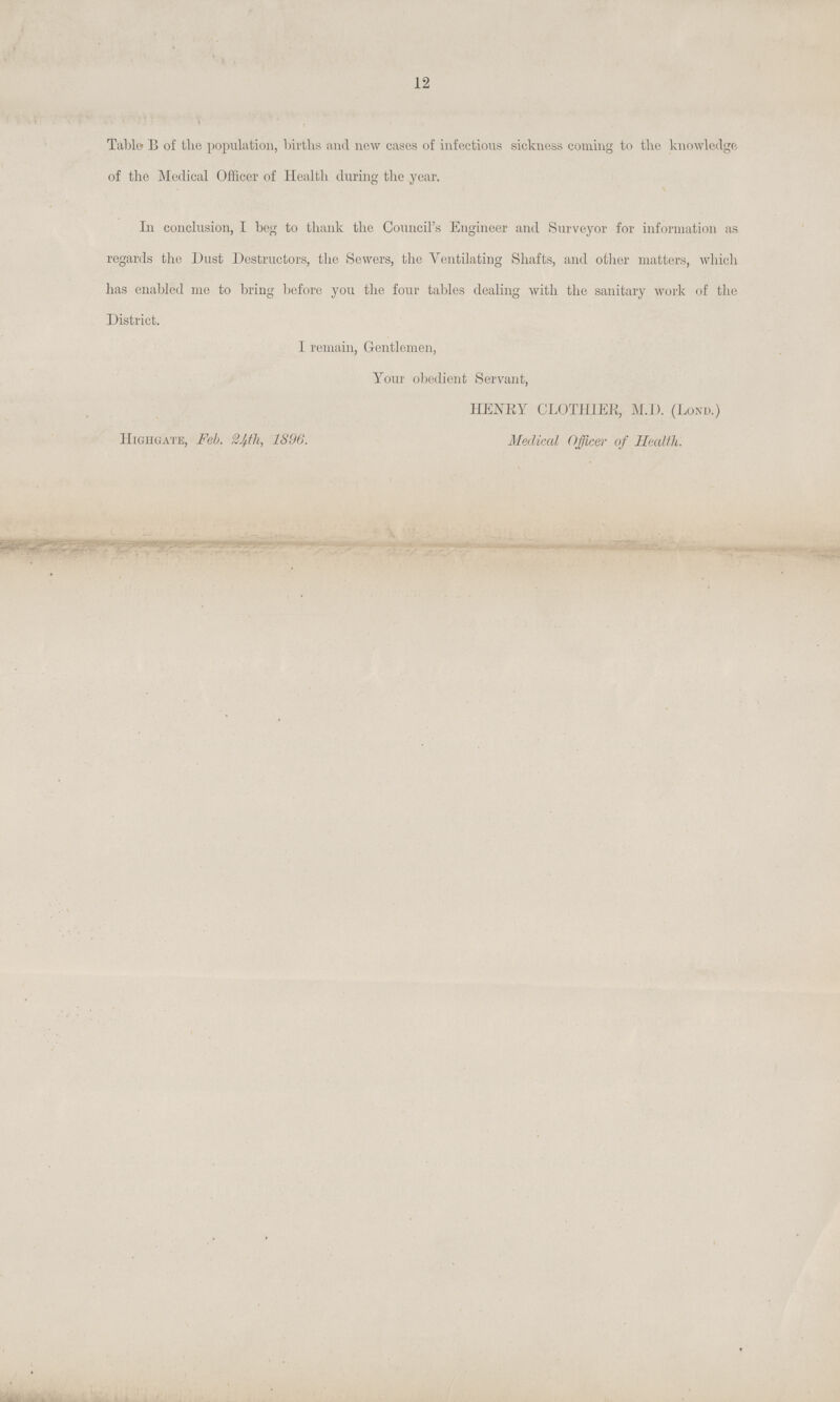 12 Table B of tlie population, births and new cases of infections sickness coming to the knowledge of the Medical Officer of Health during the year. In conclusion, I bog to thank the Council's Engineer and Surveyor for information as regards the Dust Destructors, the Sowers, the Ventilating Shafts, and other matters, which has enabled me to bring before you the four tables dealing with the sanitary work of the District. I remain, Gentlemen, Your obedient Servant, HENRY CLOTHIER, M.D. (Lond.) Highgate, Feb. 24th, 1896. Medical Officer of Health.