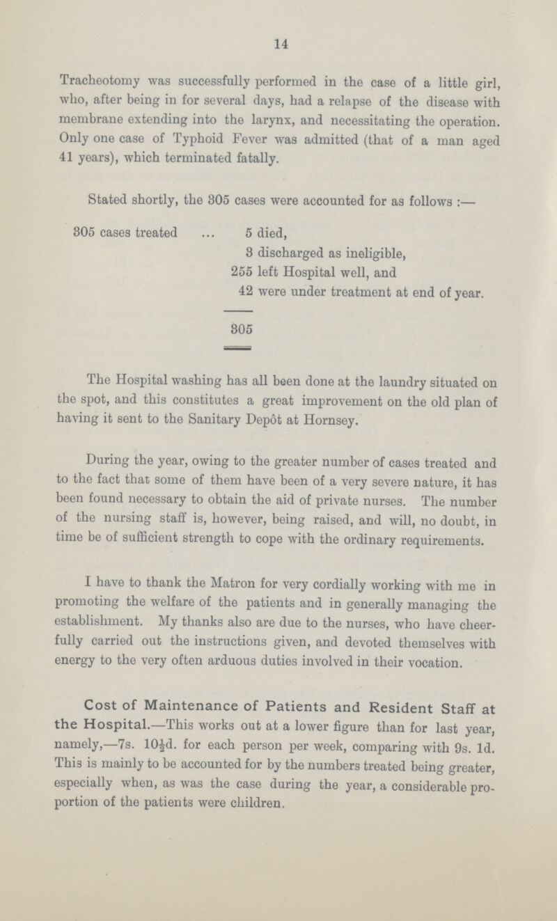 14 Tracheotomy was successfully performed in the case of a little girl, who, after being in for several days, had a relapse of the disease with membrane extending into the larynx, and necessitating the operation. Only one case of Typhoid Fever was admitted (that of a man aged 41 years), which terminated fatally. Stated shortly, the 305 cases were accounted for as follows :— 305 cases treated 5 died, 3 discharged as ineligible, 255 left Hospital well, and 42 were under treatment at end of year. 805 The Hospital washing has all been done at the laundry situated on the spot, and this constitutes a great improvement on the old plan of having it sent to the Sanitary Depot at Hornsey. During the year, owing to the greater number of cases treated and to the fact that some of them have been of a very severe nature, it has been found necessary to obtain the aid of private nurses. The number of the nursing staff is, however, being raised, and will, no doubt, in time be of sufficient strength to cope with the ordinary requirements. I have to thank the Matron for very cordially working with me in promoting the welfare of the patients and in generally managing the establishment. My thanks also are due to the nurses, who have cheer fully carried out the instructions given, and devoted themselves with energy to the very often arduous duties involved in their vocation. Cost of Maintenance of Patients and Resident Staff at the Hospital.—This works out at a lower figure than for last year, namely,—7s. 10½d. for each person per week, comparing with 9s. 1d. Thi3 is mainly to be accounted for by the numbers treated being greater, especially when, as was the case during the year, a considerable pro portion of the patients were children.