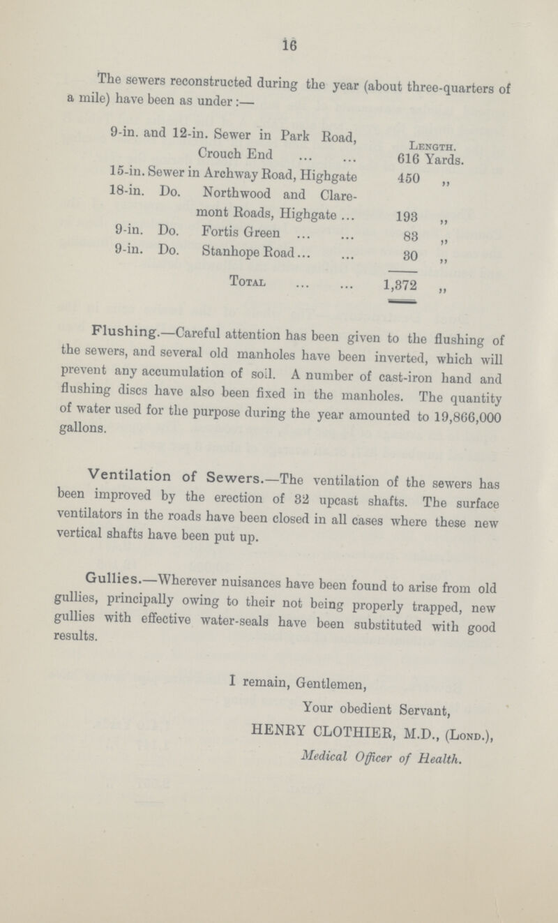 i6 The sewers reconstructed during the year (about three-quarters of a mile) have been as under:— 9-in. and 12-in. Sewer in Park Road, Length Crouch End 616 Yards. 15-in. Sewer in Archway Road, Highgate 450 ,, 18-in. Do. Northwood and Clare- mont Roads, Highgate 193 „ 9-in. Do. Fortis Green 83 ,, 9-in. Do. Stanhope Road 30 „ Total 1,372 „ Flushing.—Careful attention has been given to the flushing of the sewers, and several old manholes have been inverted, which will prevent any accumulation of soil. A number of cast-iron hand and flushing discs have also been fixed in the manholes. The quantity of water used for the purpose during the year amounted to 19,866,000 gallons. Ventilation of Sewers.—The ventilation of the sewers has been improved by the erection of 32 upcast shafts. The surface ventilators in the roads have been closed in all cases where these new vertical shafts have been put up. Gullies.—Wherever nuisances have been found to arise from old gullies, principally owing to their not being properly trapped, new gullies with effective water-seals have been substituted with good results. I remain, Gentlemen, Your obedient Servant, HENRY CLOTHIER, M.D., (Lond.), Medical Officer of Health.