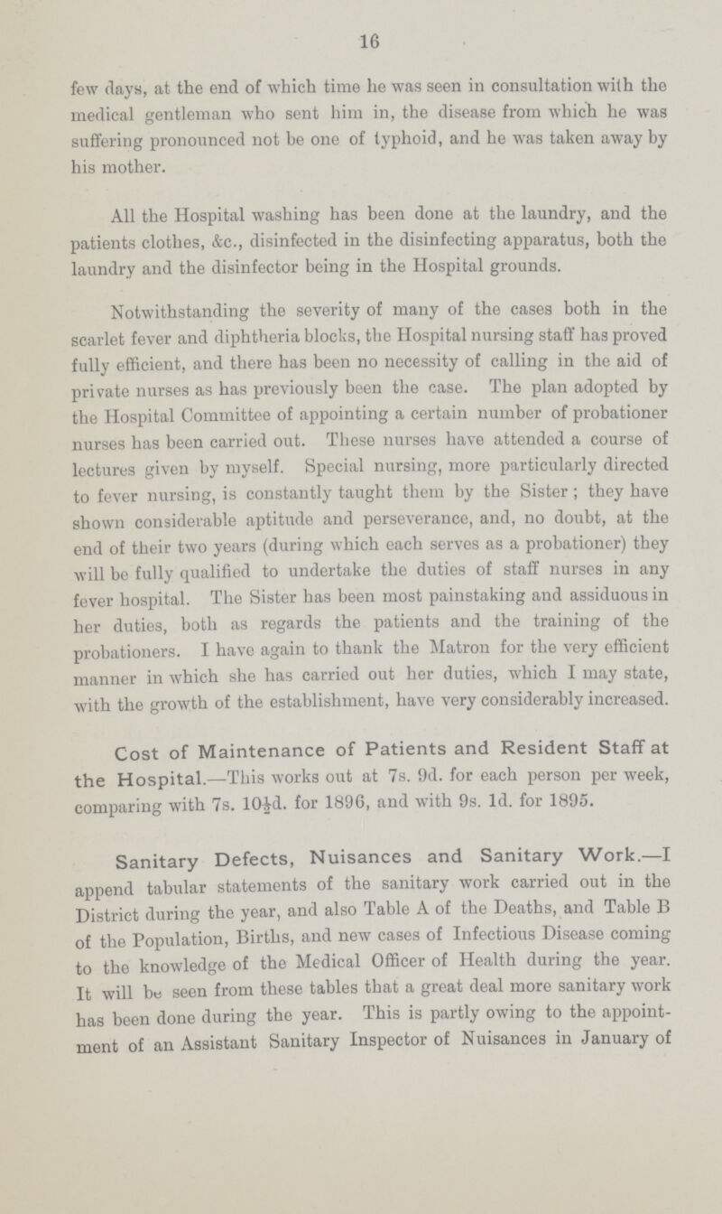 16 few days, at the end of which time lie was seen in consultation with the medical gentleman who sent him in, the disease from which he was suffering pronounced not be one of typhoid, and he was taken away by his mother. All the Hospital washing has been done at the laundry, and the patients clothes, &c., disinfected in the disinfecting apparatus, both the laundry and the disinfector being in the Hospital grounds. Notwithstanding the severity of many of the cases both in the scarlet fever and diphtheria blocks, the Hospital nursing staff has proved fully efficient, and there has been no necessity of calling in the aid of private nurses as has previously been the case. The plan adopted by the Hospital Committee of appointing a certain number of probationer nurses has been carried out. These nurses have attended a course of lectures given by myself. Special nursing, more particularly directed to fever nursing, is constantly taught them by the Sister; they have shown considerable aptitude and perseverance, and, no doubt, at the end of their two years (during which each serves as a probationer) they will be fully qualified to undertake the duties of staff nurses in any fever hospital. The Sister has been most painstaking and assiduous in her duties, both as regards the patients and the training of the probationers. I have again to thank the Matron for the very efficient manner in which she has carried out her duties, which I may state, with the growth of the establishment, have very considerably increased. Cost of Maintenance of Patients and Resident Staff at the Hospital.—This works out at 7s. 9d. for each person per week, comparing with 7s. 10£d. for 1896, and with 9s. Id. for 1895. Sanitary Defects, Nuisances and Sanitary Work.—I append tabular statements of the sanitary work carried out in the District during the year, and also Table A of the Deaths, and Table B of the Population, Births, and new cases of Infectious Disease coming to the knowledge of the Medical Officer of Health during the year. It will be seen from these tables that a great deal more sanitary work has been done during the year. This is partly owing to the appoint ment of an Assistant Sanitary Inspector of Nuisances in January of