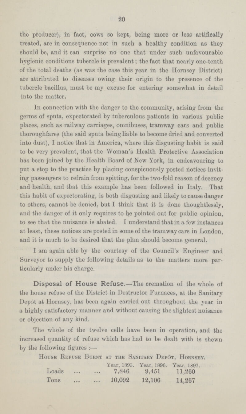 20 the producer), in fact, cows so kept, being more or less artifically treated, are in consequence not in such a healthy condition as they should be, and it can surprise no one that under such unfavourable hygienic conditions tubercle is prevalent; the fact that nearly one-tenth of the total deaths (as was the case this year in the Hornsey District) are attributed to diseases owing their origin to the presence of the tubercle bacillus, must be my excuse for entering somewhat in detail into the matter. In connection with the danger to the community, arising from the germs of sputa, expectorated by tuberculous patients in various public places, such as railway carriages, omnibuses, tramway cars and public thoroughfares (the said sputa being liable to become dried and converted into dust), I notice that in America, where this disgusting habit is said to be very prevalent, that the Woman's Health Protective Association has been joined by the Health Board of New York, in endeavouring to put a stop to the practice by placing conspicuously posted notices invit ing passengers to refrain from spitting, for the two-fold reason of decency and health, and that this example has been followed in Italy. That this habit of expectorating, is both disgusting and likely to cause danger to others, cannot be denied, but I think that it is done thoughtlessly, and the danger of it only requires to b,e pointed out for public opinion, to see that the nuisance is abated. I understand that in a few instances at least, these notices are posted in some of the tramway cars in London, and it is much to be desired that the plan should become general. I am again able by the courtesy of the Council's Engineer and Surveyor to supply the following details as to the matters more par ticularly under his charge. Disposal of House Refuse.—The cremation of the whole of the house refuse of the District in Destructor Furnaces, at the Sanitary Depot at Hornsey, has been again carried out throughout the year in a highly satisfactory manner and without causing the slightest nuisance or objection of any kind. The whole of the twelve cells have been in operation, and the increased quantity of refuse which has had to be dealt with is shewn by the following figures:— House Refuse Burnt at the Sanitary Depot, Hornsey. Year, 1895. Year, 1896. Year, 1897. Loads 7,846 9,451 11,260 Tons 10,092 12,106 14,267