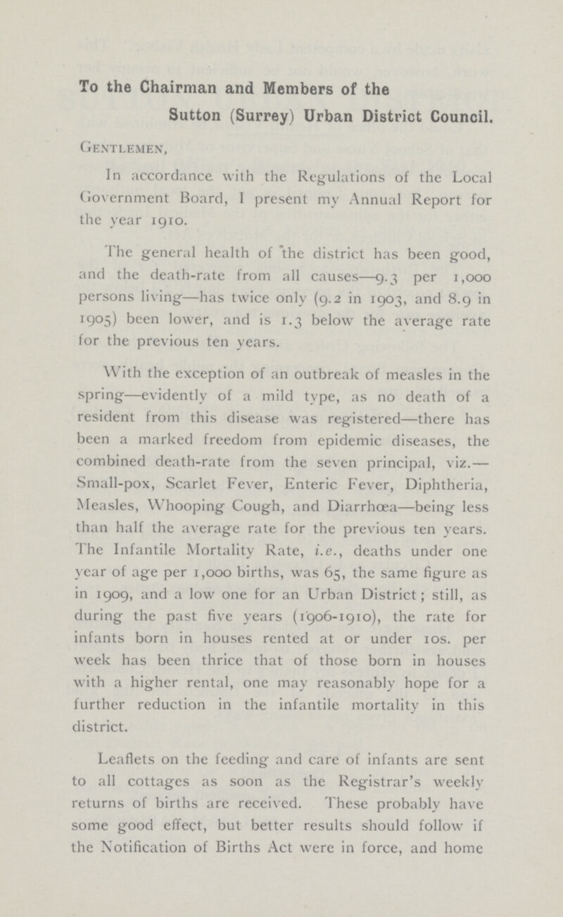 To the Chairman and Members of the Sutton (Surrey) Urban District Council. Gentlemen, In accordance with the Regulations of the Local Government Board, I present my Annual Report for the year 1910. The general health of the district has been good, and the death-rate from all causes—9.3 per 1,000 persons living—has twice only (9.2 in 1903, and 8.9 in 1905) been lower, and is 1.3 below the average rate for the previous ten years. With the exception of an outbreak of measles in the spring—evidently of a mild type, as no death of a resident from this disease was registered—there has been a marked freedom from epidemic diseases, the combined death-rate from the seven principal, viz.— Small-pox, Scarlet Fever, Enteric Fever, Diphtheria, Measles, Whooping Cough, and Diarrhœa—being less than half the average rate for the previous ten years. The Infantile Mortality Rate, i.e., deaths under one year of age per 1,000 births, was 65, the same figure as in 1909, and a low one for an Urban District; still, as during the past five years (1906-1910), the rate for infants born in houses rented at or under 10s. per week has been thrice that of those born in houses with a higher rental, one may reasonably hope for a further reduction in the infantile mortality in this district. Leaflets on the feeding and care of infants are sent to all cottages as soon as the Registrar's weekly returns of births are received. These probably have some good effect, but better results should follow if the Notification of Births Act were in force, and home