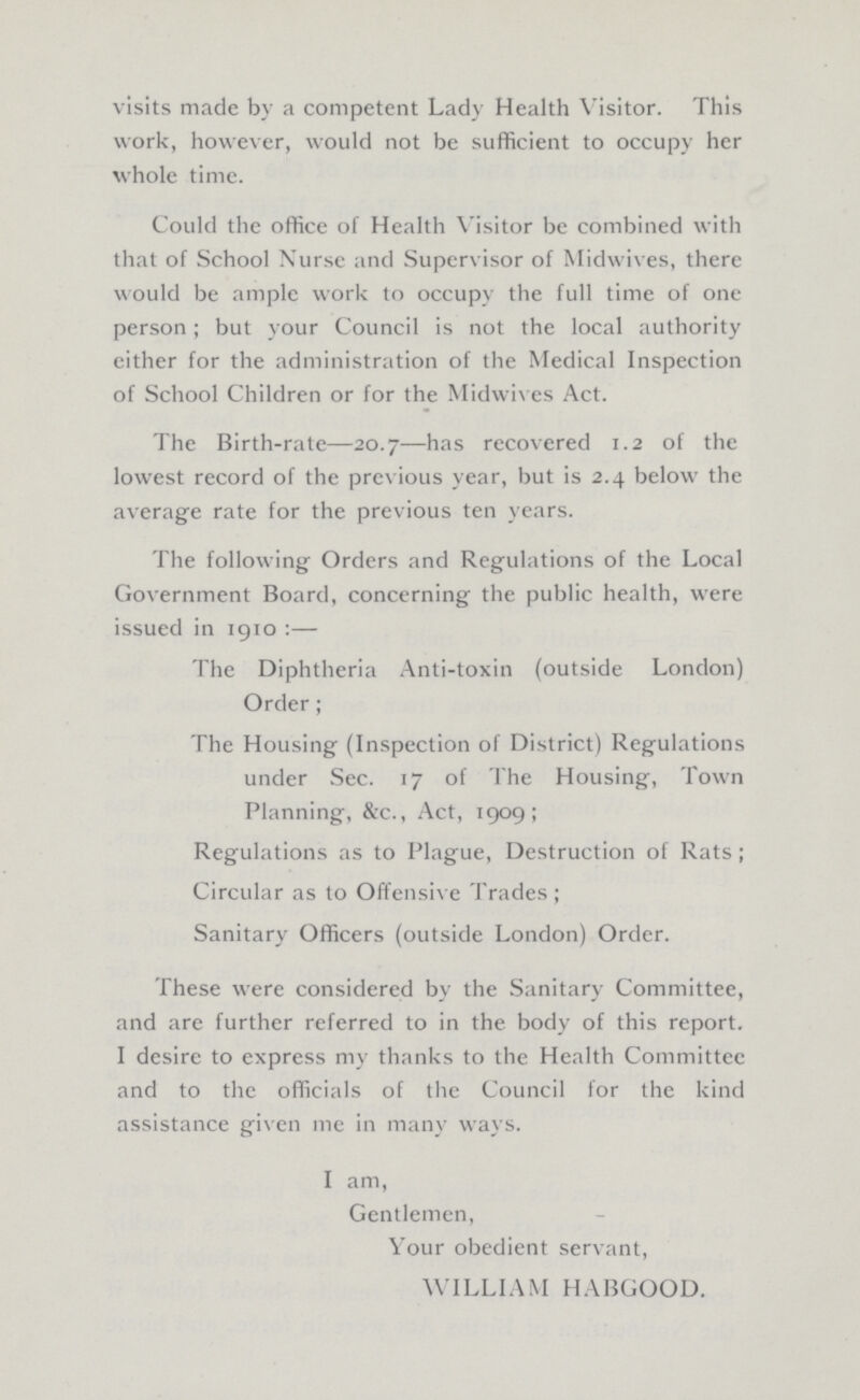 visits made by a competent Lady Health Visitor. This work, however, would not be sufficient to occupy her whole time. Could the office of Health Visitor be combined with that of School Nurse and Supervisor of Midwives, there would be ample work to occupy the full time of one person; but your Council is not the local authority either for the administration of the Medical Inspection of School Children or for the Midwives Act. The Birth-rate—20.7—has recovered 1.2 of the lowest record of the previous year, but is 2.4 below the average rate for the previous ten years. The following Orders and Regulations of the Local Government Board, concerning the public health, were issued in 1910:— The Diphtheria Anti-toxin (outside London) Order; The Housing (Inspection of District) Regulations under Sec. 17 of The Housing, Town Planning, &c., Act, 1909; Regulations as to Plague, Destruction of Rats; Circular as to Offensive Trades; Sanitary Officers (outside London) Order. These were considered by the Sanitary Committee, and are further referred to in the body of this report. I desire to express my thanks to the Health Committee and to the officials of the Council for the kind assistance given me in many ways. I am, Gentlemen, Your obedient servant, WILLIAM HABGOOD.
