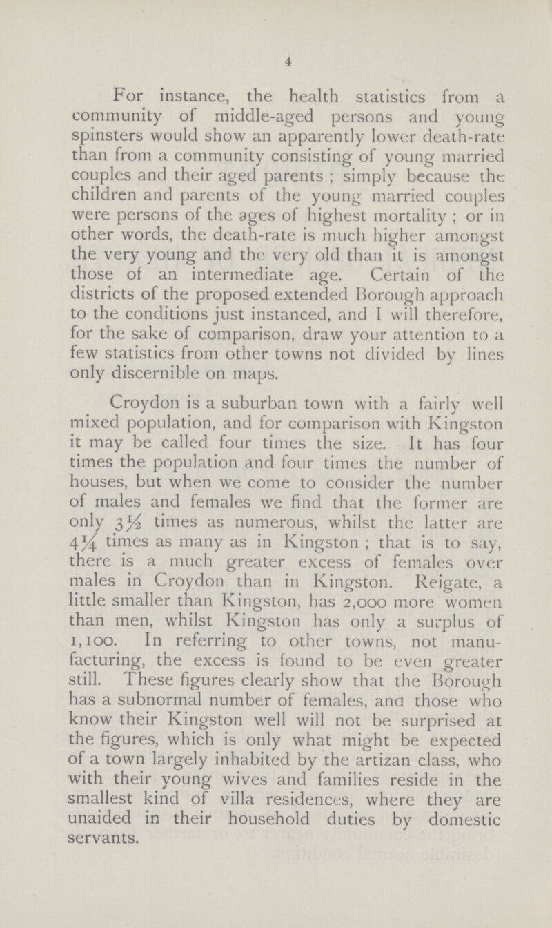 4 For instance, the health statistics from a community of middle-aged persons and young spinsters would show an apparently lower death-rate than from a community consisting of young married couples and their aged parents ; simply because the children and parents of the young married couples were persons of the ages of highest mortality ; or in other words, the death-rate is much higher amongst the very young and the very old than it is amongst those of an intermediate age. Certain of the districts of the proposed extended Borough approach to the conditions just instanced, and I will therefore, for the sake of comparison, draw your attention to a few statistics from other towns not divided by lines only discernible on maps. Croydon is a suburban town with a fairly well mixed population, and for comparison with Kingston it may be called four times the size. It has four times the population and four times the number of houses, but when we come to consider the number of males and females we find that the former are only 3½ times as numerous, whilst the latter are 4¼ times as many as in Kingston; that is to say, there is a much greater excess of females over males in Croydon than in Kingston. Reigate, a little smaller than Kingston, has 2,000 more women than men, whilst Kingston has only a surplus of 1,100. In referring to other towns, not manu facturing, the excess is found to be even greater still. These figures clearly show that the Borough has a subnormal number of females, and those who know their Kingston well will not be surprised at the figures, which is only what might be expected of a town largely inhabited by the artizan class, who with their young wives and families reside in the smallest kind of villa residences, where they are unaided in their household duties by domestic servants.