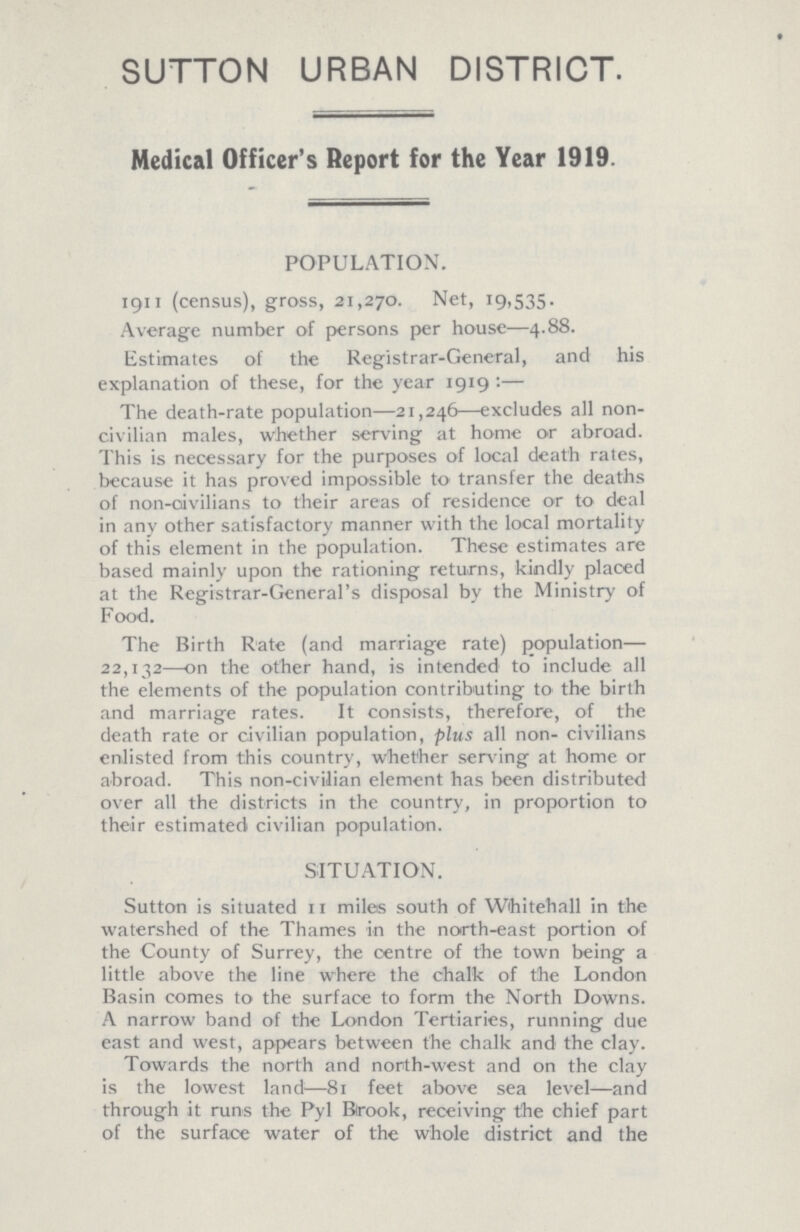 SUTTON URBAN DISTRICT. Medical Officer's Report for the Year 1919. POPULATION. 1911 (census), gross, 21,270. Net, 19,535. Average number of persons per house—4.88. Estimates of the Registrar-General, and his explanation of these, for the year 1919:— The death-rate population—21,246—excludes all non civilian males, whether serving at home or abroad. This is necessary for the purposes of local death rates, because it has proved impossible to transfer the deaths of non-civilians to their areas of residence or to deal in any other satisfactory manner with the local mortality of this element in the population. These estimates are based mainly upon the rationing returns, kindly placed at the Registrar-General's disposal by the Ministry of Food. The Birth Rate (and marriage rate) population— 22,132—on the other hand, is intended to include all the elements of the population contributing to the birth and marriage rates. It consists, therefore, of the death rate or civilian population, plus all non-civilians enlisted from this country, whether serving at home or abroad. This non-civilian element has been distributed over all the districts in the country, in proportion to their estimated civilian population. SITUATION. Sutton is situated 11 miles south of Whitehall in the watershed of the Thames in the north-east portion of the County of Surrey, the centre of the town being a little above the line where the chalk of the London Basin comes to the surface to form the North Downs. A narrow band of the London Tertiaries, running due east and west, appears between the chalk and the clay. Towards the north and north-west and on the clay is the lowest land—81 feet above sea level—and through it runs the Pyl Brook, receiving the chief part of the surface water of the whole district and the