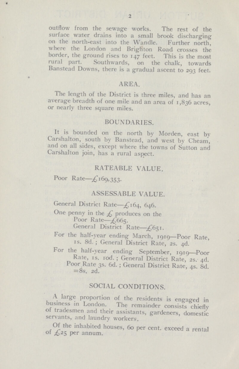 2 outflow from the sewage works. The rest of the surface water drains into a small brook discharging on the north-east into the Wandle. Further north, where the London and Brighton Road crosses the border, the ground rises to 147 feet. This is the most rural part. Southwards, on the chalk, towards Banstead Downs, there is a gradual ascent to 293 feet. AREA. The length of the District is three miles, and has an average breadth of one mile and an area of 1,836 acres, or nearly three square miles. BOUNDARIES. It is bounded on the north by Morden, east by Carshalton, south by Banstead, and west by Cheam, and on all sides, except where the towns of Sutton and Carshalton join, has a rural aspect. RATEABLE VALUE. Poor Rate—£169,353. ASSESSABLE VALUE. General District Rate—£164, 646. One penny in the £ produces on the Poor Rate—£665. General District Rate—£651. For the half-year ending March, 1919—Poor Rate, is. 8d.; General District Rate, 2s. 4d. For the half-year ending September, 1919—Poor Rate, is. 10d.; General District Rate, 2s. 4d. Poor Rate 3s. 6d.; General District Rate, 4s. 8d. =8s. 2d. SOCIAL CONDITIONS. A large proportion of the residents is engaged in business in London. The remainder consists chiefly of tradesmen and their assistants, gardeners, domestic servants, and laundry workers. Of the inhabited houses, 60 per cent. exceed a rental of £25 per annum.