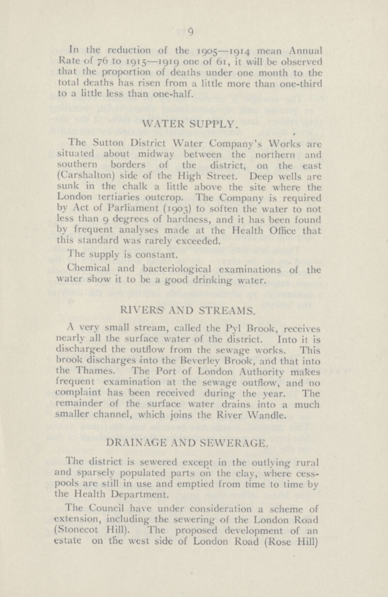 9 In the reduction of the 1905—1914 mean Annual Rate of 76 to 1915—1919 one of 61, it will be observed that the proportion of deaths under one month to the total deaths has risen from a little more than one-third to a little less than one-half. WATER SUPPLY. The Sutton District Water Company's Works are situated about midway between the northern and southern borders of the district, on the east (Carshalton) side of the High Street. Deep wells are sunk in the chalk a little above the site where the London tertiaries outcrop. The Company is required by Act of Parliament (1903) to soften the water to not less than 9 degrees of hardness, and it has been found by frequent analyses made at the Health Office that this standard was rarely exceeded. The supply is constant. Chemical and bacteriological examinations of the water show it to be a good drinking water. RIVERS' AND STREAMS. A very small stream, called the Pyl Brook, receives nearly all the surface water of the district. Into it is discharged the outflow from the sewage works. This brook discharges unto the Beverley Brook, and that into the Thames. The Port of London Authority makes frequent examination at the sewage outflow, and no complaint has been received during the year. The remainder of the surface water drains into a much smaller channel, which joins the River Wandle. DRAINAGE AND SEWERAGE. The district is sewered except in the outlying rural and sparsely populated parts on the clay, where cess pools are still in use and emptied from time to time by the Health Department. The Council have under consideration a scheme of extension, including the sewering of the London Road (Stonecot Hill). The proposed development of an estate on the west side of London Road (Rose Hill)