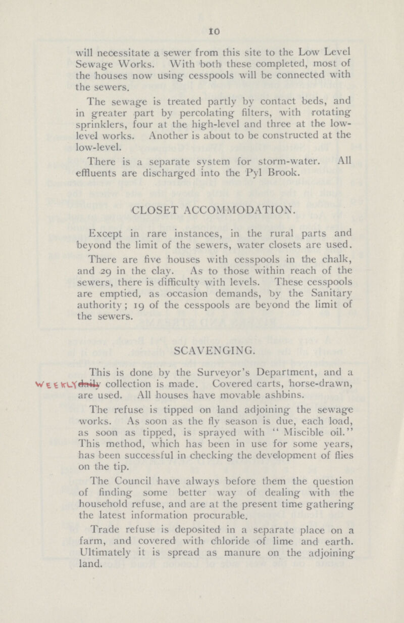 10 will necessitate a sewer from this site to the Low Level Sewage Works. With both these completed, most of the houses now using cesspools will be connected with the sewers. The sewage is treated partly by contact beds, and in greater part by percolating filters, with rotating sprinklers, four at the high-level and three at the low level works. Another is about to be constructed at the low-level. There is a separate system for storm-water. All effluents are discharged into the Pyl Brook. CLOSET ACCOMMODATION. Except in rare instances, in the rural parts and beyond the limit of the sewers, water closets are used. There are five houses with cesspools in the chalk, and 29 in the clay. As to those within reach of the sewers, there is difficulty with levels. These cesspools are emptied, as occasion demands, by the Sanitary authority; 19 of the cesspools are beyond the limit of the sewers. SCAVENGING. This is done by the Surveyor's Department, and a daily collection is made. Covered carts, horse-drawn, are used. All houses have movable ashbins. The refuse is tipped on land adjoining the sewage works. As soon as the fly season is due, each load, as soon as tipped, is sprayed with Miscible oil. This method, which has been in use for some years, has been successful in checking the development of flies on the tip. The Council have always before them the question of finding some better way of dealing with the household refuse, and are at the present time gathering the latest information procurable. Trade refuse is deposited in a separate place on a farm, and covered with chloride of lime and earth. Ultimately it is spread as manure on the adjoining land.