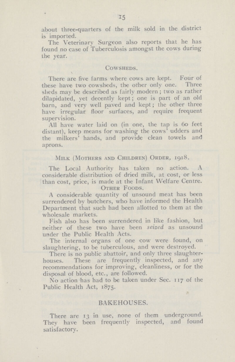 15 about three-quarters of the milk sold in the district is imported. The Veterinary Surgeon also reports that he has found no case of Tuberculosis amongst the cows during the year. Cowsheds. There are five farms where cows are kept. Four of these have two cowsheds, the other only one. Three sheds may be described as fairly modern; two as rather dilapidated, yet decently kept; one is part of an old barn, and very well paved and kept; the other three have irregular floor surfaces, and require frequent supervision. All have water laid on (in one, the tap is 60 feet distant), keep means for washing the cows' udders and the milkers' hands, and provide clean towels and aprons. Milk (Mothers and Children) Order, 1918. The Local Authority has taken no action. A considerable distribution of dried milk, at cost, or less than cost, price, is made at the Infant Welfare Centre. Other Foods. A considerable quantity of unsound meat has been surrendered by butchers, who have informed the Health Department that such had been allotted to them at the wholesale markets. Fish also has been surrendered in like fashion, but neither of these two have been seized as unsound under the Public Health Acts. The internal organs of one cow were found, on slaughtering, to be tuberculous, and were destroyed. There is no public abattoir, and only three slaughter houses. These are frequently inspected, and any recommendations for improving, cleanliness, or for the disposal of blood, etc., are followed. No action has had to be taken under Sec. 117 of the Public Health Act, 1875. BAKEHOUSES. There are 13 in use, none of them underground. They have been frequently inspected, and found satisfactory.