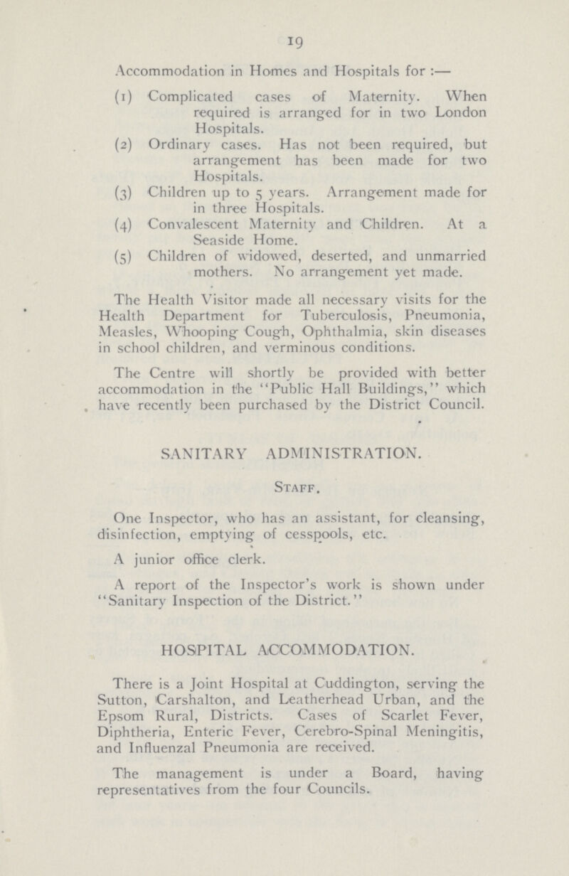 19 Accommodation in Homes and Hospitals for:— (1) Complicated cases of Maternity. When required is arranged for in two London Hospitals. (2) Ordinary cases. Has not been required, but arrangement has been made for two Hospitals. (3) Children up to 5 years. Arrangement made for in three Hospitals. (4) Convalescent Maternity and Children. At a Seaside Home. (5) Children of widowed, deserted, and unmarried mothers. No arrangement yet made. The Health Visitor made all necessary visits for the Health Department for Tuberculosis, Pneumonia, Measles, Whooping Cough, Ophthalmia, skin diseases in school children, and verminous conditions. The Centre will shortly be provided with better accommodation in the Public Hall Buildings, which have recently been purchased by the District Council. SANITARY ADMINISTRATION. Staff. One Inspector, who has an assistant, for cleansing, disinfection, emptying of cesspools, etc. A junior office clerk. A report of the Inspector's work is shown under Sanitary Inspection of the District. HOSPITAL ACCOMMODATION. There is a Joint Hospital at Cuddington, serving the Sutton, Carshalton, and Leatherhead Urban, and the Epsom Rural, Districts. Cases of Scarlet Fever, Diphtheria, Enteric Fever, Cerebro-Spinal Meningitis, and Influenzal Pneumonia are received. The management is under a Board, having representatives from the four Councils.