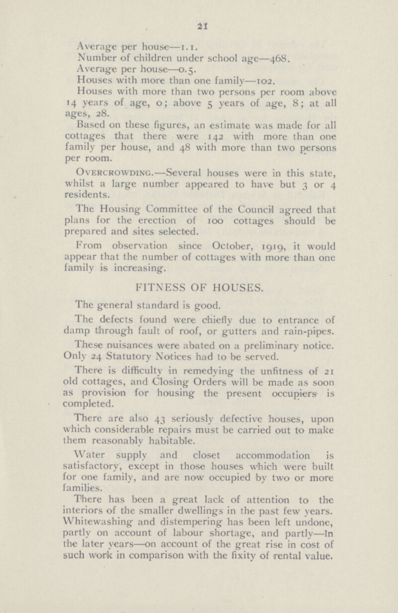 21 Average per house—1.1. Number of children under school age—468. Average per house—0.5. Houses with more than one family—102. Houses with more than two persons per room above 14 years of age, 0; above 5 years of age, 8; at all ages, 28. Based on these figures, an estimate was made for all cottages that there were 142 with more than one family per house, and 48 with more than two persons per room. Overcrowding.—Several houses were in this state, whilst a large number appeared to have but 3 or 4 residents. The Housing Committee of the Council agreed that plans for the erection of 100 cottages should be prepared and sites selected. From observation since October, 1919, it would appear that the number of cottages with more than one family is increasing. FITNESS OF HOUSES. The general standard is good. The defects found were chiefly due to entrance of damp through fault of roof, or gutters and rain-pipes. These nuisances were abated on a preliminary notice. Only 24 Statutory Notices had to be served. There is difficulty in remedying the unfitness of 21 old cottages, and Closing Orders will be made as soon as provision for housing the present occupiers is completed. There are also 43 seriously defective houses, upon which considerable repairs must be carried out to make them reasonably habitable. Water supply and closet accommodation is satisfactory, except in those houses which were built for one family, and are now occupied by two or more families. There has been a great lack of attention to the interiors of the smaller dwellings in the past few years. Whitewashing and distempering has been left undone, partly on account of labour shortage, and partly—In the later years—on account of the great rise in cost of such work in comparison with the fixity of rental value.
