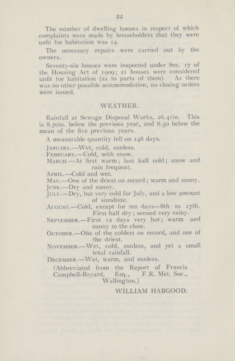 22 The number of dwelling houses in respect of which complaints were made by householders that they were unfit for habitation was 14. The necessary repairs were carried out by the owners. Seventy-six houses were inspected under Sec. 17 of the Housing Act of 1909; 21 houses were considered unfit for habitation (as to parts of them). As there was no other possible accommodation, no closing orders were issued. WEATHER. Rainfall at Sewage Disposal Works, 26.41 in. This is 8.70m. below the previous year, and 8.50 below the mean of the five previous years. A measurable quantity fell on 148 days. January.—Wet, cold, sunless. February.—Cold, with snow. March.—At first warm; last half cold; snow and rain frequent. April.—Cold and wet. May.—One of the driest on record; warm and sunny. June.—Dry and sunny. July.—Dry, but very cold for July, and a low amount of sunshine. August.—Cold, except for ten days—8th to 17th. First half dry; second very rainy. September.—First 12 days very hot; warm and sunny to the close. October.—One of the coldest on record, and one of the driest. November.—Wet, cold, sunless, and yet a small total rainfall. December.—Wet, warm, and sunless. (Abbreviated from the Report of Francis Campbell-Bayard, Esq., F.R. Met. Soc., Wallington.) WILLIAM HABGOOD.