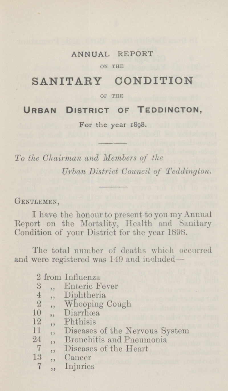 ANNUAL REPORT ON THE SANITARY CONDITION OF THE Urban District of Teddincton, For the year 1898. To the Chairman and Members of the Urban District Council of Teddington. Gentlemen, I have the honour to present to you my Annual Report on the Mortality, Health and Sanitary Condition of your District for the year 1898. The total number of deaths which occurred and were registered was 149 and included— 2 from Influenza 3 ,, Enteric Fever 4 ,, Diphtheria 2 ,, Whooping Cough 10 ,, Diarrhæa 12 ,, Phthisis 11 ,, Diseases of the Nervous System 24 ,, Bronchitis and Pneumonia 7 ,, Diseases of the Heart 13 ,, Cancer 7 ,, Injuries