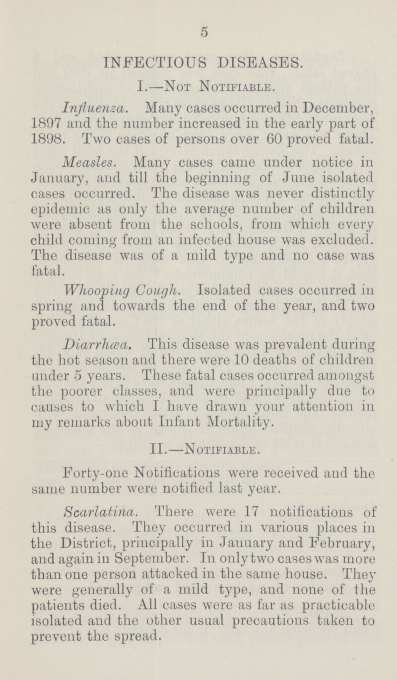 5 INFECTIOUS DISEASES. I.—Not Notifiable. Influenza. Many cases occurred in December, 1897 and the number increased in the early part of 1898. Two cases of persons over 60 proved fatal. Measles. Many cases came under notice in January, and till the beginning of June isolated cases occurred. The disease was never distinctly epidemic as only the average number of children were absent from the schools, from which every child coming from an infected house was excluded. The disease was of a mild type and no case was fatal. Whooping Cough. Isolated cases occurred in spring and towards the end of the year, and two proved fatal. Diarrhæa. This disease was prevalent during the hot season and there were 10 deaths of children under 5 years. These fatal cases occurred amongst the poorer classes, and were principally due to causes to which I have drawn your attention in my remarks about Infant Mortality. II.—Notifiable. Forty-one Notifications were received and the same number were notified last year. Scarlatina. There were 17 notifications of this disease. They occurred in various places in the District, principally in January and February, and again in September. In only two cases was more than one person attacked in the same house. They were generally of a mild type, and none of the patients died. All cases were as far as practicable isolated and the other usual precautions taken to prevent the spread.