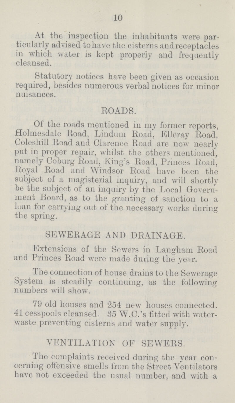 10 At the inspection the inhabitants were par ticularly advised to have the cisterns and receptacles in which water is kept properly and frequently cleansed. Statutory notices have been given as occasion required, besides numerous verbal notices for minor nuisances. ROADS. Of the roads mentioned in my former reports, Holmesdale Road, Lindum Road, Elleray Road, Coleshill Road and Clarence Road are now nearly put in proper repair, whilst the others mentioned, namely Coburg Road, King's Road, Princes Road, Royal Road and Windsor Road have been the subject of a magisterial inquiry, and will shortly be the subject of an inquiry by the Local Govern ment Board, as to the granting of sanction to a loan for carrying out of the necessary works during the spring. SEWERAGE AND DRAINAGE. Extensions of the Sewers in Langham Road and Princes Road were made during the year. The connection of house drains to the Sewerage System is steadily continuing, as the following numbers will show. 79 old houses and 254 new houses connected. 41 cesspools cleansed. 35 W.C.'s fitted with water waste preventing cisterns and water supply. VENTILATION OF SEWERS. The complaints received during the year con cerning offensive smells from the Street Ventilators have not exceeded the usual number, and with a