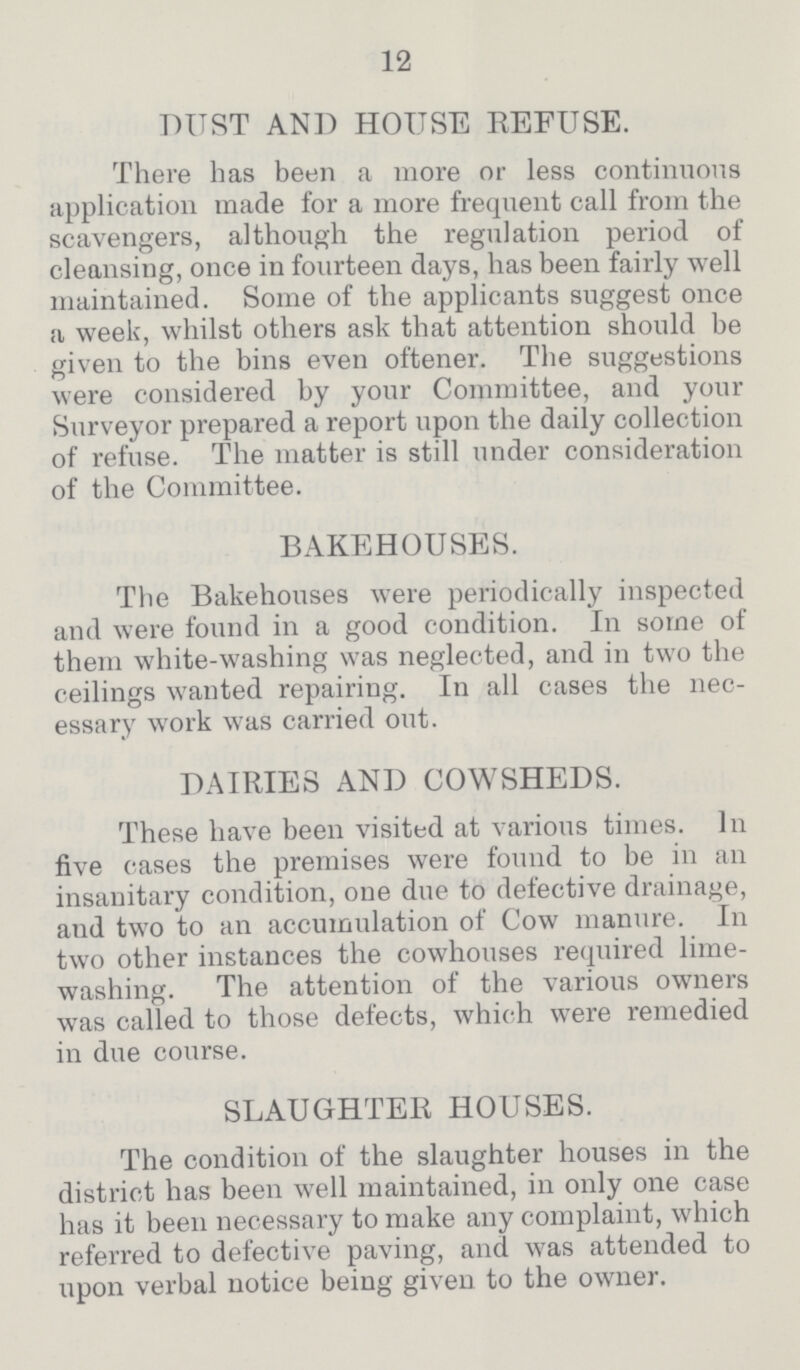 12 DUST AND HOUSE REFUSE. There has been a more or less continuous application made for a more frequent call from the scavengers, although the regulation period of cleansing, once in fourteen days, has been fairly well maintained. Some of the applicants suggest once a week, whilst others ask that attention should be given to the bins even oftener. The suggestions were considered by your Committee, and your Surveyor prepared a report upon the daily collection of refuse. The matter is still under consideration of the Committee. BAKEHOUSES. The Bakehouses were periodically inspected and were found in a good condition. In some of them white-washing was neglected, and in two the ceilings wanted repairing. In all cases the nec essary work was carried out. DAIRIES AND COWSHEDS. These have been visited at various times. In five oases the premises were found to be in an insanitary condition, one due to defective drainage, and two to an accumulation of Cow manure. In two other instances the cowhouses required lime washing. The attention of the various owners was called to those defects, which were remedied in due course. SLAUGHTER HOUSES. The condition of the slaughter houses in the district has been well maintained, in only one case has it been necessary to make any complaint, which referred to defective paving, and was attended to upon verbal notice being given to the owner.
