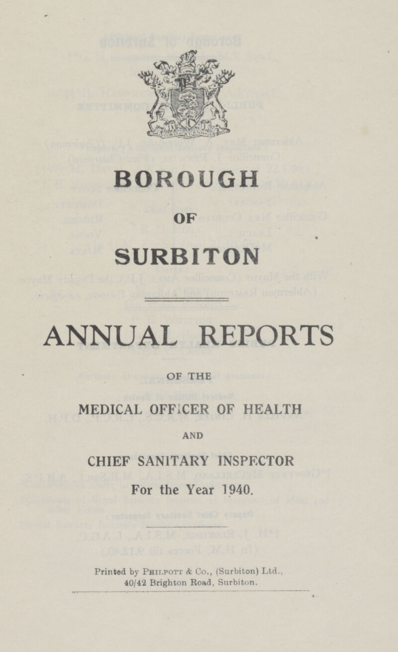 BOROUGH OF SURBITON ANNUAL REPORTS OF THE MEDICAL OFFICER OF HEALTH AND CHIEF SANITARY INSPECTOR For the Year 1940. Printed by Philpott & Co., (Surbiton) Ltd., 40/42 Brighton Road, Surbiton.