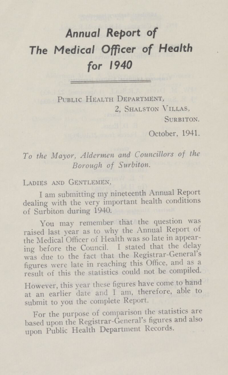 Annual Report of The Medical Officer of Health for 1940 Public Health Department, 2, Shalston Villas. SuRBITON. October, 1941. To the Mayor, Aldermen and Councillors of the Borough of Surbiton. Ladies and Gentlemen, I am submitting my nineteenth Annual Report dealing with the very important health conditions of Surbiton during 1940. You may remember that the question was raised last year as to why the Annual Report of the Medical Officer of Health was so late in appear ing before the Council. I stated that the delay was due to the fact that the Registrar-General's figures were late in reaching this Office, and as a result of this the statistics could not be compiled. However, this year these figures have come to hand at an earlier date and I am, therefore, able to submit to you the complete Report. For the purpose of comparison the statistics are based upon the Registrar-General's figures and also upon Public Health Department Records.