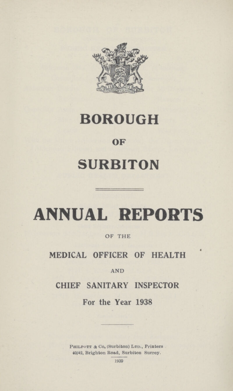 BOROUGH OF SURBITON ANNUAL REPORTS OF THE MEDICAL OFFICER OF HEALTH AND CHIEF SANITARY INSPECTOR For the Year 1938 Philpott & Co, (Surbiton) Ltd., Printers 40/42, Brighton Road, Surbiton Surrey. 1939