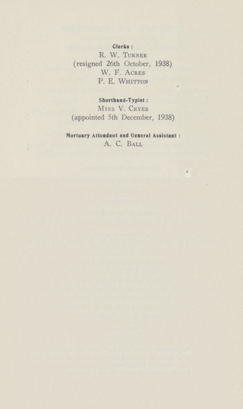 Clerks : R. W. Turner (resigned 26th October, 1938) W. F. Acres P. E. Whitton Shorthand-Typist : Miss V. Cryer (appointed 5th December, 1938) Mortuary Attendant and General Assistant : A. C. Ball