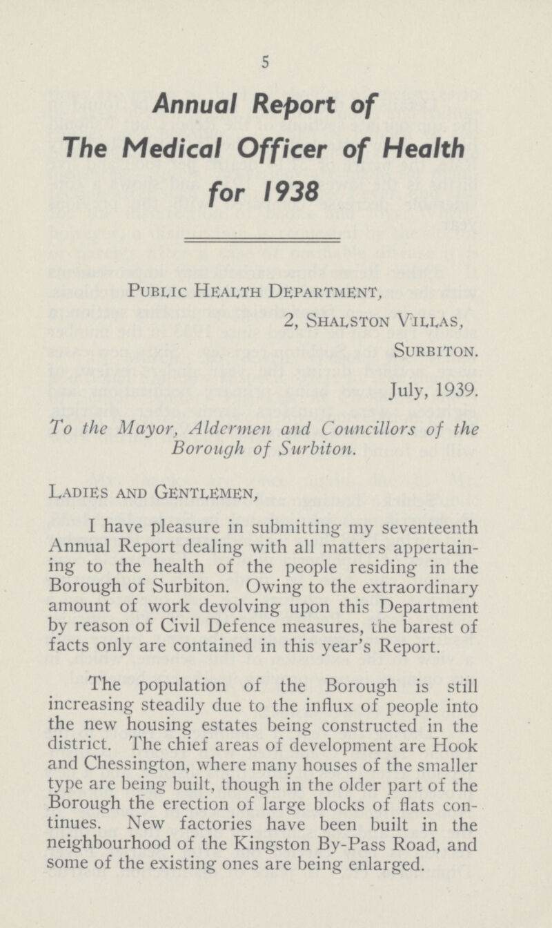 5 Annual Report of The Medical Officer of Health for 1938 Public Health Department, 2, Shalston Villas, Surbiton. July, 1939. To the Mayor, Aldermen and Councillors of the Borough of Surbiton. Ladies and Gentlemen, I have pleasure in submitting my seventeenth Annual Report dealing with all matters appertain ing to the health of the people residing in the Borough of Surbiton. Owing to the extraordinary amount of work devolving upon this Department by reason of Civil Defence measures, the barest of facts only are contained in this year's Report. The population of the Borough is still increasing steadily due to the influx of people into the new housing estates being constructed in the district. The chief areas of development are Hook and Chessington, where many houses of the smaller type are being built, though in the older part of the Borough the erection of large blocks of flats con tinues. New factories have been built in the neighbourhood of the Kingston By-Pass Road, and some of the existing ones are being enlarged.