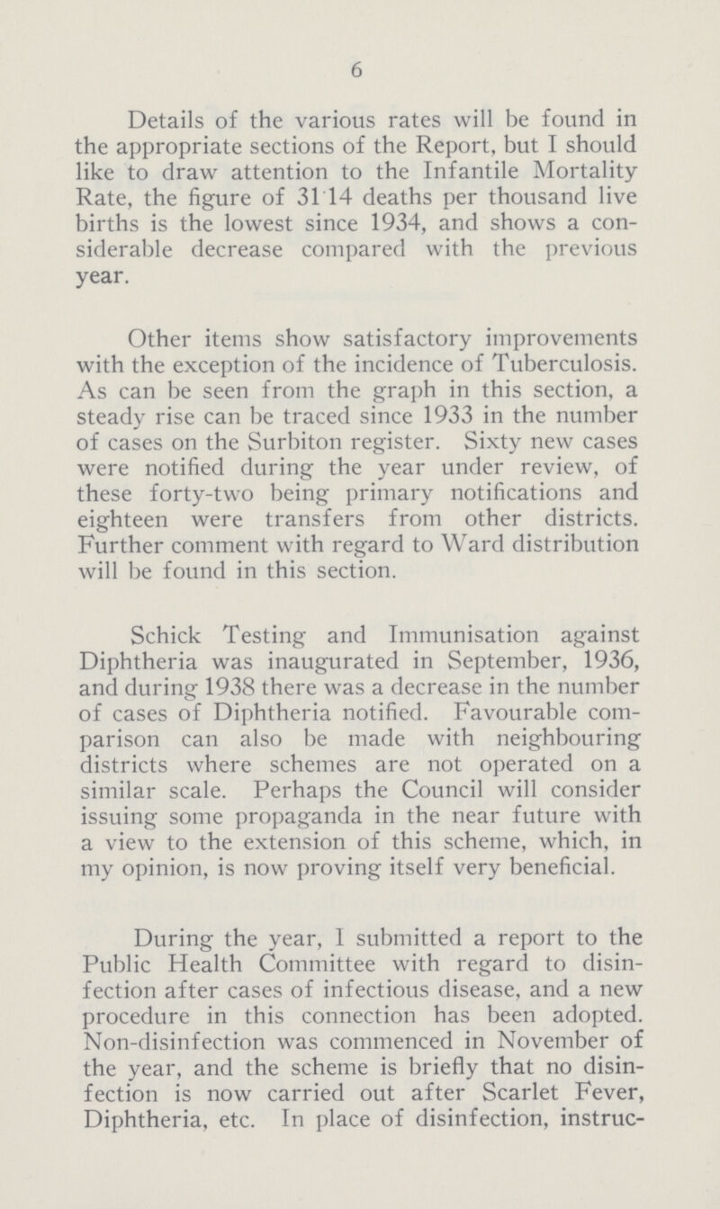 6 Details of the various rates will be found in the appropriate sections of the Report, but I should like to draw attention to the Infantile Mortality Rate, the figure of 31.14 deaths per thousand live births is the lowest since 1934, and shows a con siderable decrease compared with the previous year. Other items show satisfactory improvements with the exception of the incidence of Tuberculosis. As can be seen from the graph in this section, a steady rise can be traced since 1933 in the number of cases on the Surbiton register. Sixty new cases were notified during the year under review, of these forty-two being primary notifications and eighteen were transfers from other districts. Further comment with regard to Ward distribution will be found in this section. Schick Testing and Immunisation against Diphtheria was inaugurated in September, 1936, and during 1938 there was a decrease in the number of cases of Diphtheria notified. Favourable com parison can also be made with neighbouring districts where schemes are not operated on a similar scale. Perhaps the Council will consider issuing some propaganda in the near future with a view to the extension of this scheme, which, in my opinion, is now proving itself very beneficial. During the year, I submitted a report to the Public Health Committee with regard to disin fection after cases of infectious disease, and a new procedure in this connection has been adopted. Non-disinfection was commenced in November of the year, and the scheme is briefly that no disin fection is now carried out after Scarlet Fever, Diphtheria, etc. In place of disinfection, instruc¬