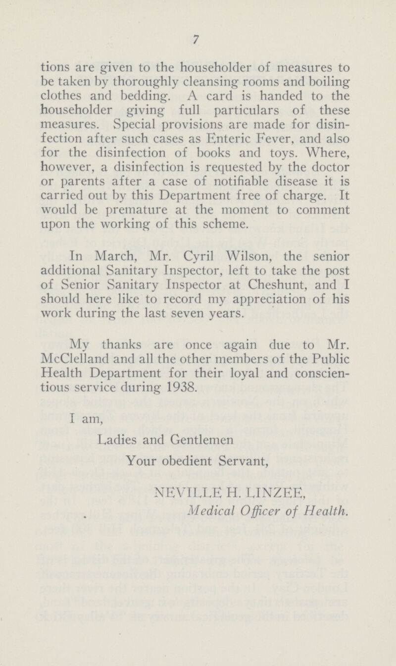 7 tions are given to the householder of measures to be taken by thoroughly cleansing rooms and boiling clothes and bedding. A card is handed to the householder giving full particulars of these measures. Special provisions are made for disin fection after such cases as Enteric Fever, and also for the disinfection of books and toys. Where, however, a disinfection is requested by the doctor or parents after a case of notifiable disease it is carried out by this Department free of charge. It would be premature at the moment to comment upon the working of this scheme. In March, Mr. Cyril Wilson, the senior additional Sanitary Inspector, left to take the post of Senior Sanitary Inspector at Cheshunt, and I should here like to record my appreciation of his work during the last seven years. My thanks are once again due to Mr. McClelland and all the other members of the Public Health Department for their loyal and conscien tious service during 1938. I am, Ladies and Gentlemen Your obedient Servant, NEVILLE H. LINZEE, Medical Officer of Health.