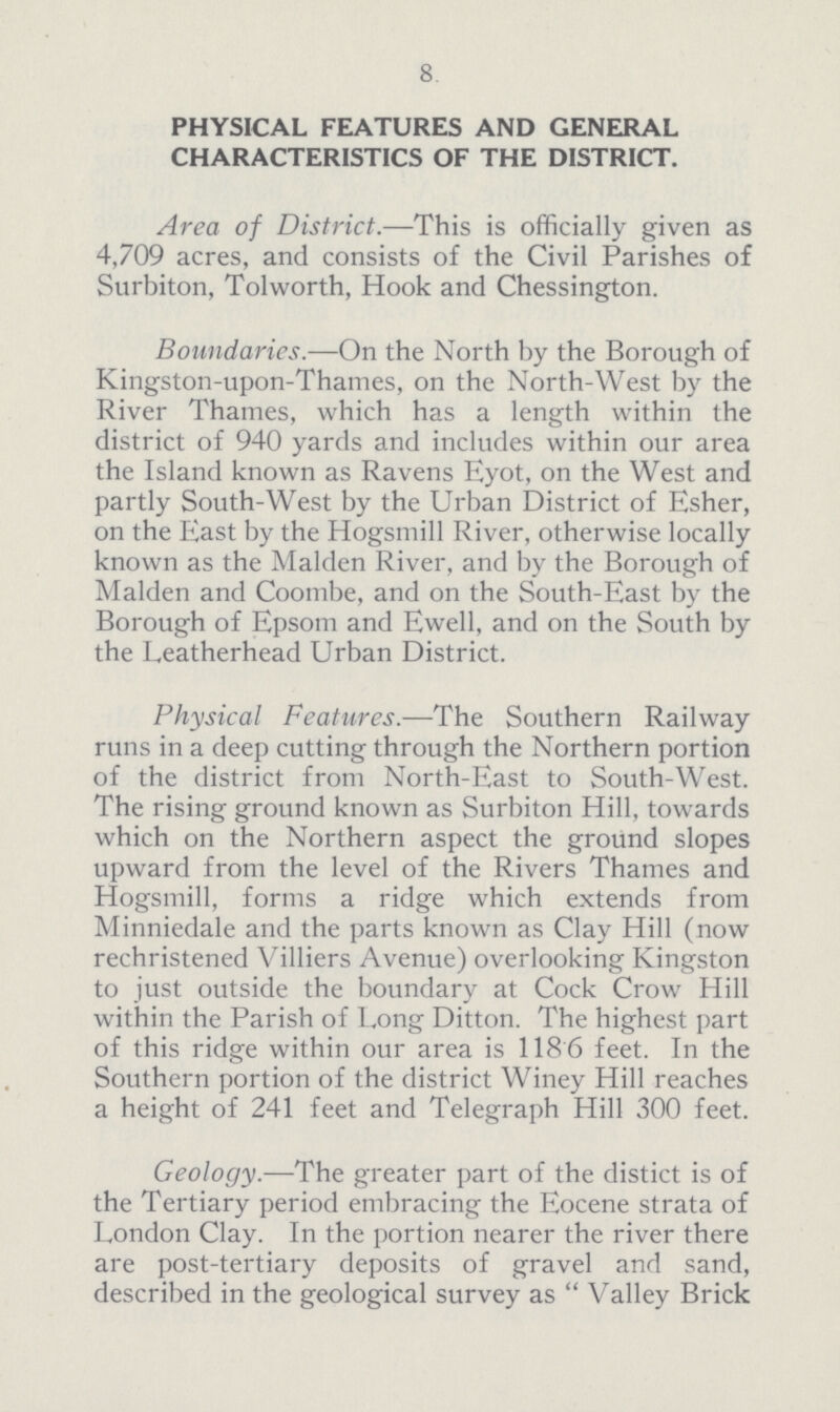 8. PHYSICAL FEATURES AND GENERAL CHARACTERISTICS OF THE DISTRICT. Area of District.—This is officially given as 4,709 acres, and consists of the Civil Parishes of Surbiton, Tolworth, Hook and Chessington. Boundaries.—On the North by the Borough of Kingston-upon-Thames, on the North-West by the River Thames, which has a length within the district of 940 yards and includes within our area the Island known as Ravens Eyot, on the West and partly South-West by the Urban District of Esher, on the East by the Hogsmill River, otherwise locally known as the Maiden River, and by the Borough of Maiden and Coombe, and on the South-East by the Borough of Epsom and Ewell, and on the South by the Leatherhead Urban District. Physical Features.—The Southern Railway runs in a deep cutting through the Northern portion of the district from North-East to South-West. The rising ground known as Surbiton Hill, towards which on the Northern aspect the ground slopes upward from the level of the Rivers Thames and Hogsmill, forms a ridge which extends from Minniedale and the parts known as Clay Hill (now rechristened Villiers Avenue) overlooking Kingston to just outside the boundary at Cock Crow Hill within the Parish of Long Ditton. The highest part of this ridge within our area is 1186 feet. In the Southern portion of the district Winey Hill reaches a height of 241 feet and Telegraph Hill 300 feet. Geology.—The greater part of the distict is of the Tertiary period embracing the Eocene strata of London Clay. In the portion nearer the river there are post-tertiary deposits of gravel and sand, described in the geological survey as Valley Brick