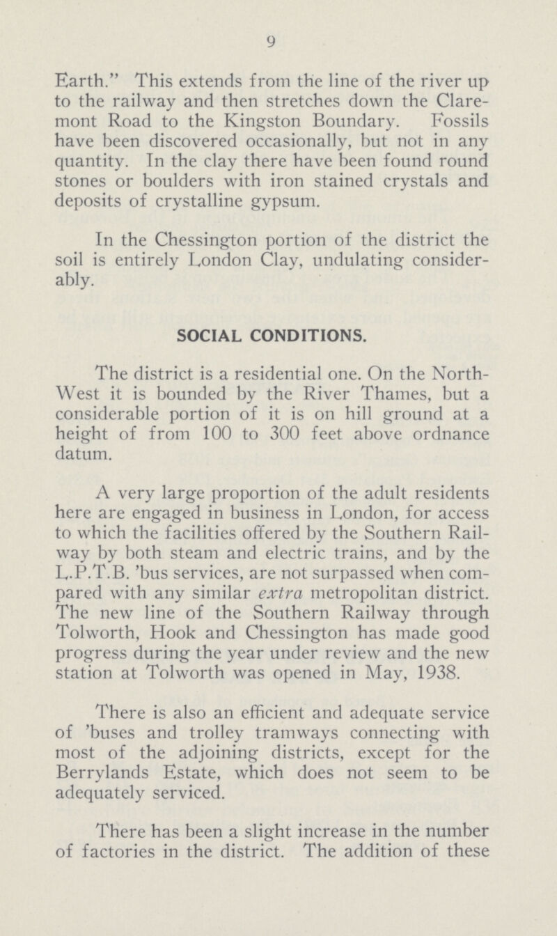 9 Earth. This extends from the line of the river up to the railway and then stretches down the Clare mont Road to the Kingston Boundary. Fossils have been discovered occasionally, but not in any quantity. In the clay there have been found round stones or boulders with iron stained crystals and deposits of crystalline gypsum. In the Chessington portion of the district the soil is entirely London Clay, undulating consider ably. SOCIAL CONDITIONS. The district is a residential one. On the North West it is bounded by the River Thames, but a considerable portion of it is on hill ground at a height of from 100 to 300 feet above ordnance datum. A very large proportion of the adult residents here are engaged in business in London, for access to which the facilities offered by the Southern Rail way by both steam and electric trains, and by the L.P.T.B. 'bus services, are not surpassed when com pared with any similar extra metropolitan district. The new line of the Southern Railway through Tolworth, Hook and Chessington has made good progress during the year under review and the new station at Tolworth was opened in May, 1938. There is also an efficient and adequate service of 'buses and trolley tramways connecting with most of the adjoining districts, except for the Berrylands Estate, which does not seem to be adequately serviced. There has been a slight increase in the number of factories in the district. The addition of these