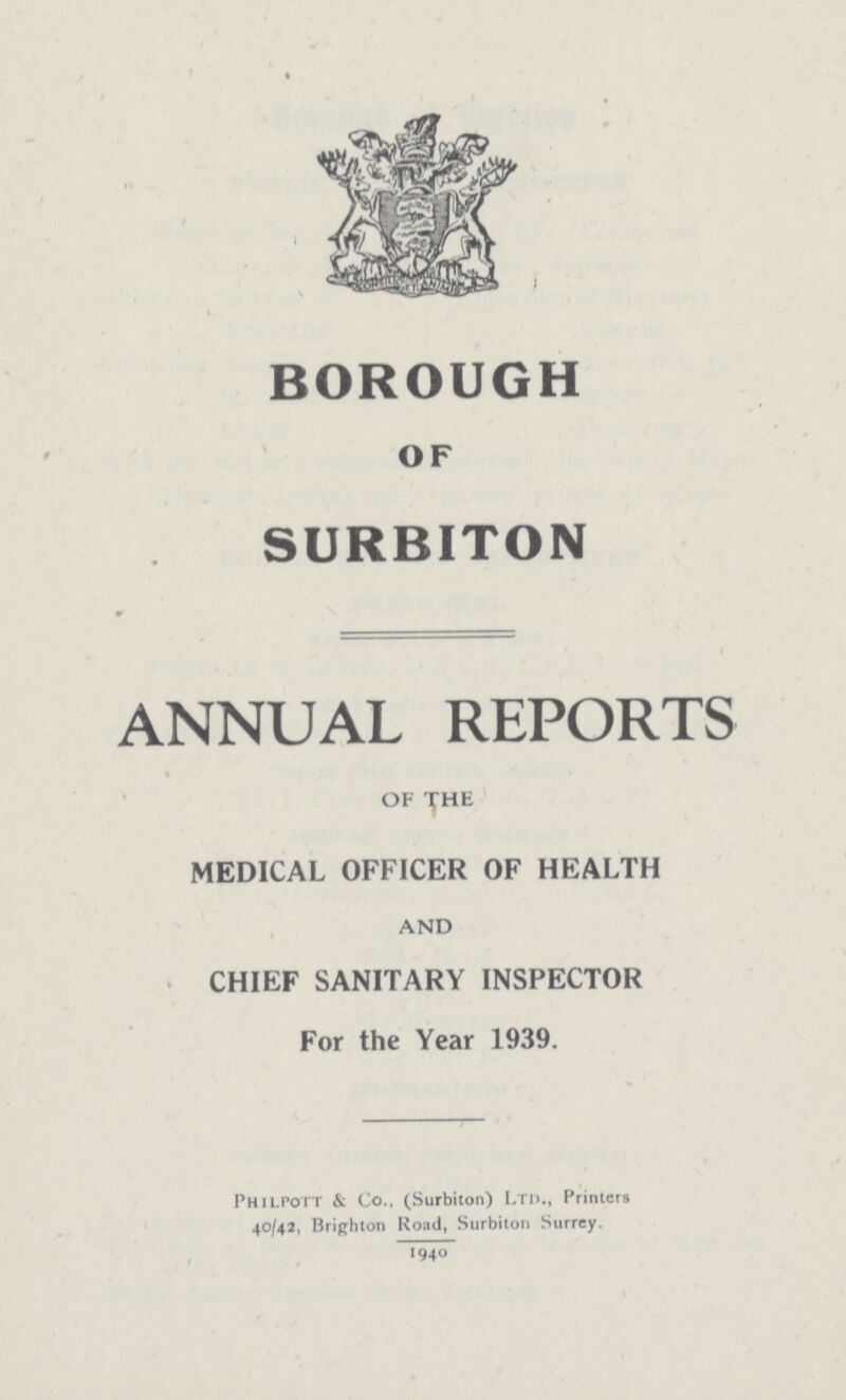 BOROUGH OF SURBITON ANNUAL REPORTS OF THE MEDICAL OFFICER OF HEALTH AND CHIEF SANITARY INSPECTOR For the Year 1939. Philpott & Co., (Surbiton) Ltd., Printers 40/42, Brighton Road, Surbiton Surrey. 1940.