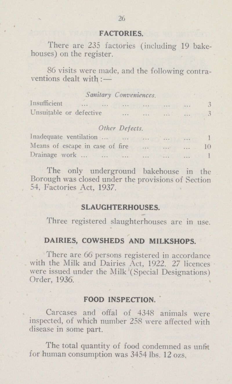 26 FACTORIES. There are 235 factories (including 19 bake houses) on the register. 86 visits were made, and the following contra ventions dealt with:— Sanitary Conveniences. Insufficient 3 Unsuitable or defective 3 Other Defects. Inadequate ventilation 1 Means of escape in case of fire 10 Drainage work 1 The only underground bakehouse in the Borough was closed under the provisions of Section 54, Factories Act, 1937. SLAUGHTERHOUSES. Three registered slaughterhouses are in use. DAIRIES, COWSHEDS AND MILKSHOPS. There are 66 persons registered in accordance with the Milk and Dairies Act, 1922. 27 licences were issued under the Milk (Special Designations) Order, 1936. FOOD INSPECTION. Carcases and offal of 4348 animals were inspected, of which number 258 were affected with disease in some part. The total quantity of food condemned as unfit for human consumption was 3454 lbs. 12 ozs,