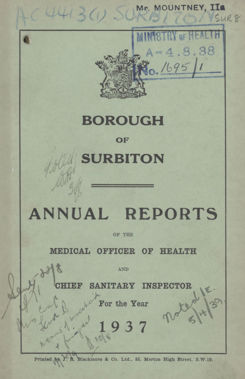 AC 441 3(1) Mr. MOUNTNEY, IIa SUR 8 BOROUGH OF SURBITON ANNUAL REPORTS OF THE medical officer of health chief sanitary inspector for the year 1937 Printed by J.R.B. Blackmore & Co. Ltd., 85, Merton High Street, S.W.19.