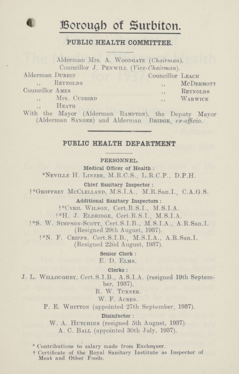 Borough of Surbiton. PUBLIC HEALTH COMMITTEE. Alderman Mrs. A. Woodgate (Chairman). Councillor J. Penwill (Vice-Chairman). Alderman Durbin Councillor Leach ,, Reynolds ,, McDermott Councillor Ames ,, Reynolds ,, Mrs. Cudbird ,, Warwick ,, Heath With the Mayor (Alderman Rampton), the Deputy Mayor (Alderman Sanger) and Alderman Bridge, ex-officio. PUBLIC HEALTH DEPARTMENT PERSONNEL. Medical Officer of Health : *Neville H. Linzee, M.R.C.S., L.R.C.P., D.P.H. Chief Sanitary Inspector : (†*Geoffrey McClelland, M.S.I.A., M.R.San.I., C.A.G.S. Additional Sanitary Inspectors : †*Cyril Wilson, Cert.R.S.I., M.S.I.A. †*H. J. Eldridge, Cert.R.S.L, M.S.I.A. †*S. W. Simpson-Scott, Cert.S.I.B., M.S.I.A., A.R.San.I. (Resigned 29th August, 1937). †*N. F. Cripps, Cert.S.I.B., M.S.I.A., A.R.San.I. (Resigned 22nd August, 1937). Senior Clerk: E. D. Elms. Clerks: J. L. Willoughby, Cert.S.I.B., A.S.I.A. (resigned 19th Septem ber, 1937). R. W. Turner. W. F. Acres. P. E. Whittox (appointed 27th September, 1937). Disinfector: W. A. Hutchins (resigned 5th August, 1937). A. C. Ball (appointed 30th July, 1937). * Contributions to salary made from Exchequer, † Certificate of the Royal Sanitary Institute as Inspector of Meat and Other Foods.