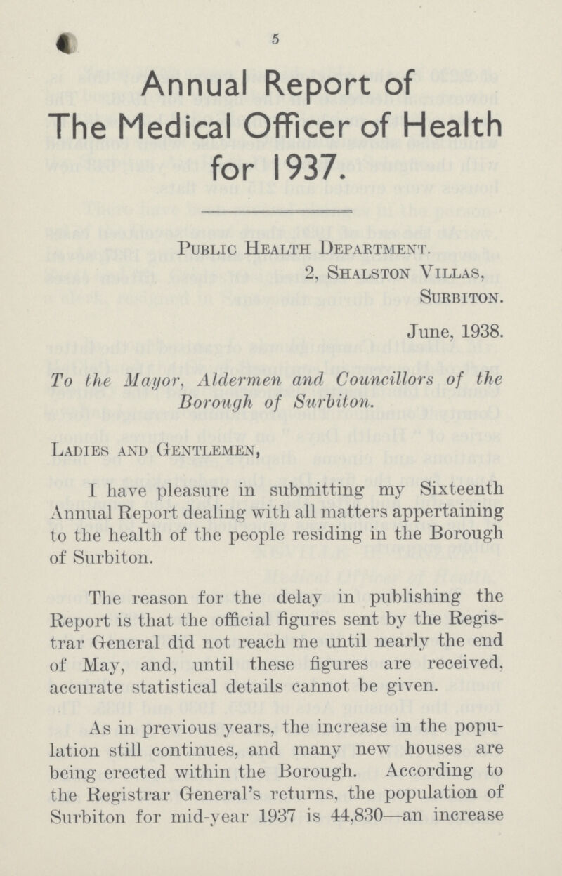 5 Annual Report of The Medical Officer of Health for 1937. Public Health Department. 2, Shalston Villas, Surbiton. June, 1938. To the Mayor, Aldermen and Councillors of the Borough of Surbiton. Ladies and Gentlemen, I have pleasure in submitting my Sixteenth Annual Report dealing with all matters appertaining to the health of the people residing in the Borough of Surbiton. The reason for the delay in publishing the Report is that the official figures sent by the Regis trar General did not reach me intil nearly the end of May, and, until these figures are received, accurate statistical details cannot be given. As in previous years, the increase in the popu lation still continues, and many new houses are being erected within the Borough. According to the Registrar General's returns, the population of Surbiton for mid-year 1937 is 44,830—an increase